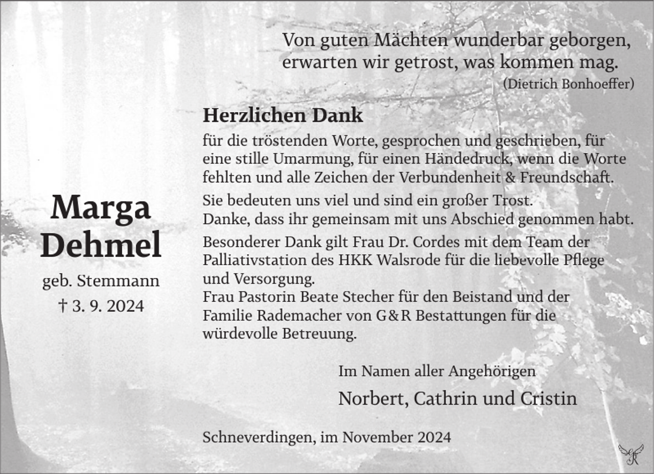 <p>Von guten Mächten wunderbar geborgen,<br />erwarten wir getrost, was kommen mag.<br />(Dietrich Bonhoeffer)</p><p>Herzlichen Dank<br />für die tröstenden Worte, gesprochen und geschrieben, für<br />eine stille Umarmung, für einen Händedruck, wenn die Worte<br />fehlten und alle Zeichen der Verbundenheit &amp; Freundschaft.</p><p>Marga<br />Dehmel<br />geb. Stemmann<br />† 3. 9. 2024</p><p>Sie bedeuten uns viel und sind ein großer Trost.<br />Danke, dass ihr gemeinsam mit uns Abschied genommen habt.<br />Besonderer Dank gilt Frau Dr. Cordes mit dem Team der<br />Palliativstation des HKK Walsrode für die liebevolle Pflege<br />und Versorgung.<br />Frau Pastorin Beate Stecher für den Beistand und der<br />Familie Rademacher von G &amp; R Bestattungen für die<br />würdevolle Betreuung.<br />Im Namen aller Angehörigen</p><p>Norbert, Cathrin und Cristin<br />Schneverdingen, im November 2024</p>