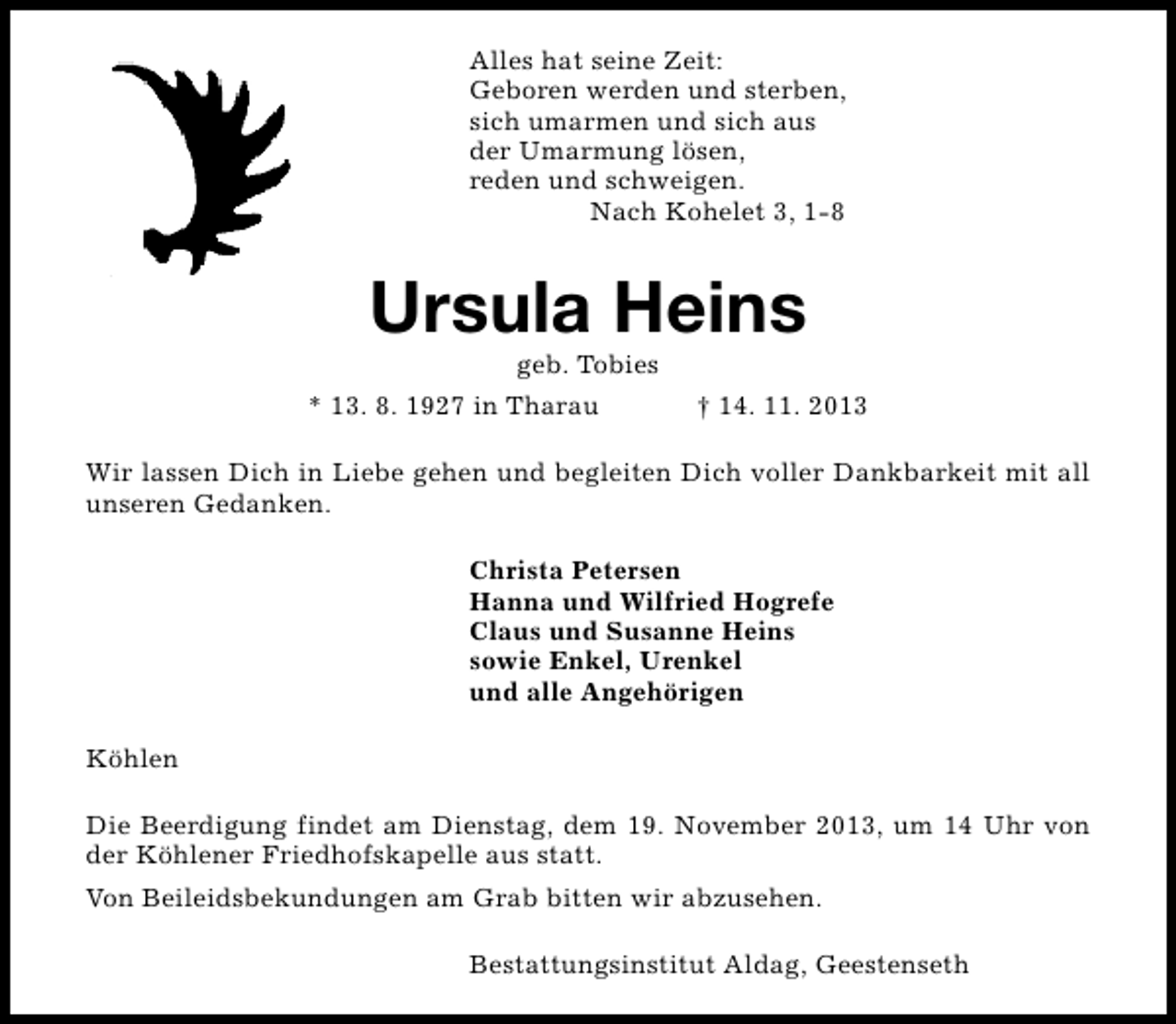 <p>Alles hat seine Zeit:<br />Geboren werden und sterben,<br />sich umarmen und sich aus<br />der Umarmung lösen,<br />reden und schweigen.<br />Nach Kohelet 3, 1-8</p><p>Ursula Heins<br />geb. Tobies</p><p>* 13. 8. 1927 in Tharau</p><p>† 14. 11. 2013</p><p>Wir lassen Dich in Liebe gehen und begleiten Dich voller Dankbarkeit mit all<br />unseren Gedanken.<br />Christa Petersen<br />Hanna und Wilfried Hogrefe<br />Claus und Susanne Heins<br />sowie Enkel, Urenkel<br />und alle Angehörigen<br />Köhlen<br />Die Beerdigung findet am Dienstag, dem 19. November 2013, um 14 Uhr von<br />der Köhlener Friedhofskapelle aus statt.<br />Von Beileidsbekundungen am Grab bitten wir abzusehen.<br />Bestattungsinstitut Aldag, Geestenseth</p>