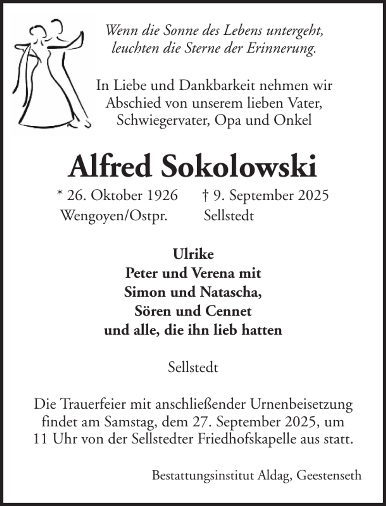 <p>Wenn die Sonne des Lebens untergeht,<br />leuchten die Sterne der Erinnerung.<br />In Liebe und Dankbarkeit nehmen wir<br />Abschied von unserem lieben Vater,<br />Schwiegervater, Opa und Onkel</p><p>Alfred Sokolowski<br />* 26. Oktober 1926<br />Wengoyen/Ostpr.</p><p>† 9. September 2025<br />Sellstedt</p><p>Ulrike<br />Peter und Verena mit<br />Simon und Natascha,<br />Sören und Cennet<br />und alle, die ihn lieb hatten<br />Sellstedt<br />Die Trauerfeier mit anschließender Urnenbeisetzung<br />findet am Samstag, dem 27. September 2025, um<br />11 Uhr von der Sellstedter Friedhofskapelle aus statt.<br />Bestattungsinstitut Aldag, Geestenseth</p>