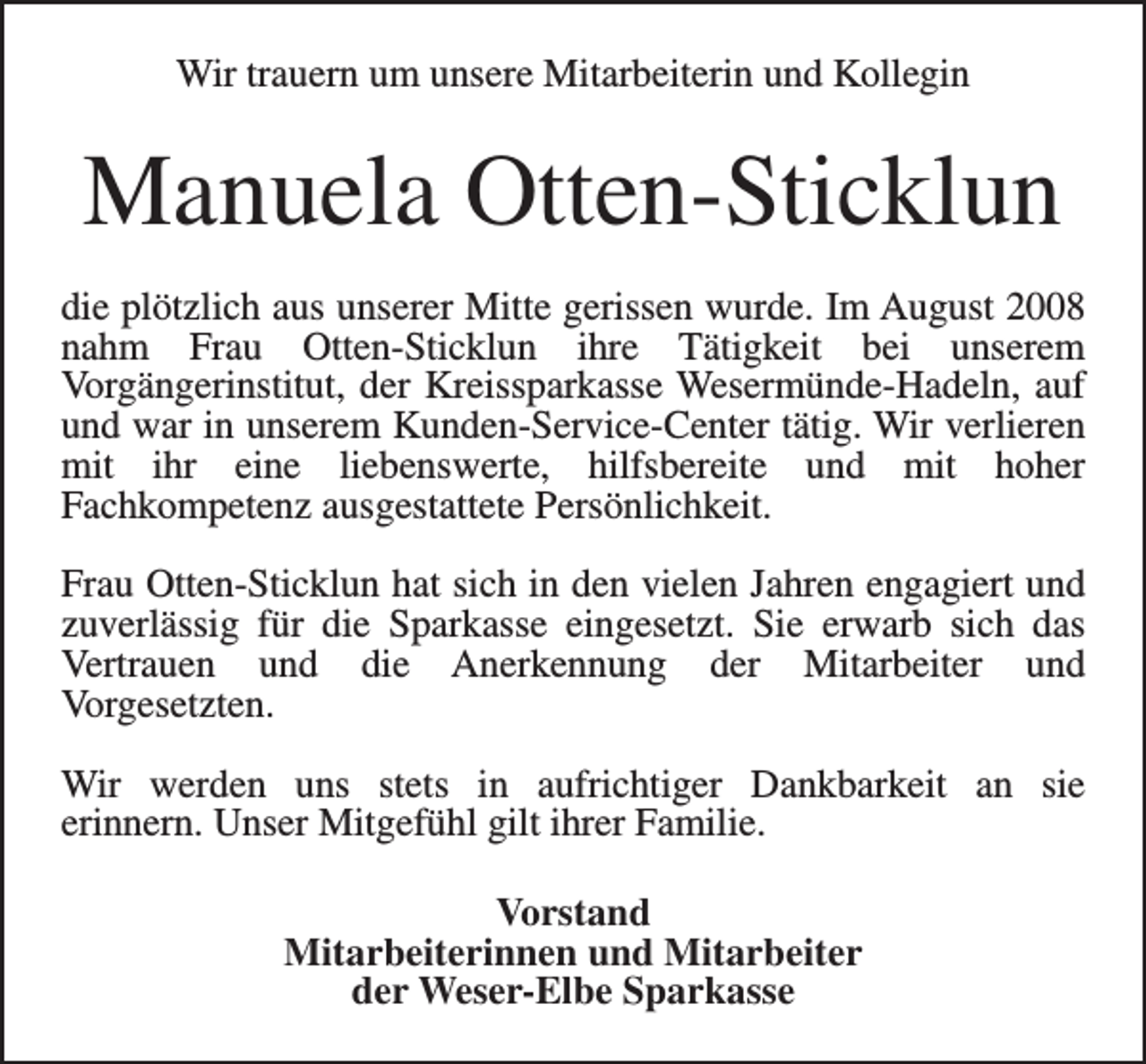 <p>Wir trauern um unsere Mitarbeiterin und Kollegin</p><p>Manuela Otten-Sticklun<br />die plötzlich aus unserer Mitte gerissen wurde. Im August 2008<br />nahm Frau Otten-Sticklun ihre Tätigkeit bei unserem<br />Vorgängerinstitut, der Kreissparkasse Wesermünde-Hadeln, auf<br />und war in unserem Kunden-Service-Center tätig. Wir verlieren<br />mit ihr eine liebenswerte, hilfsbereite und mit hoher<br />Fachkompetenz ausgestattete Persönlichkeit.<br />Frau Otten-Sticklun hat sich in den vielen Jahren engagiert und<br />zuverlässig für die Sparkasse eingesetzt. Sie erwarb sich das<br />Vertrauen und die Anerkennung der Mitarbeiter und<br />Vorgesetzten.<br />Wir werden uns stets in aufrichtiger Dankbarkeit an sie<br />erinnern. Unser Mitgefühl gilt ihrer Familie.<br />Vorstand<br />Mitarbeiterinnen und Mitarbeiter<br />der Weser-Elbe Sparkasse</p>