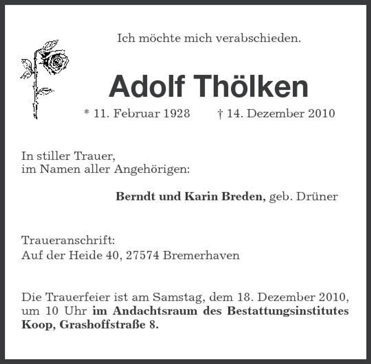 <p>Ich möchte mich verabschieden.<br />Adolf Thölken<br />* 11. Februar 1928 † 14. Dezember 2010<br />In stiller Trauer,<br />im Namen aller Angehörigen:</p><p>Berndt und Karin Breden, geb. Drüner<br />Traueranschrift:<br />Auf der Heide 40, 27574 Bremerhaven<br />Die Trauerfeier ist am Samstag, dem 18. Dezember 2010, um 10 Uhr im Andachtsraum des Bestattungsinstitutes Koop, Grashoffstraße 8.</p>