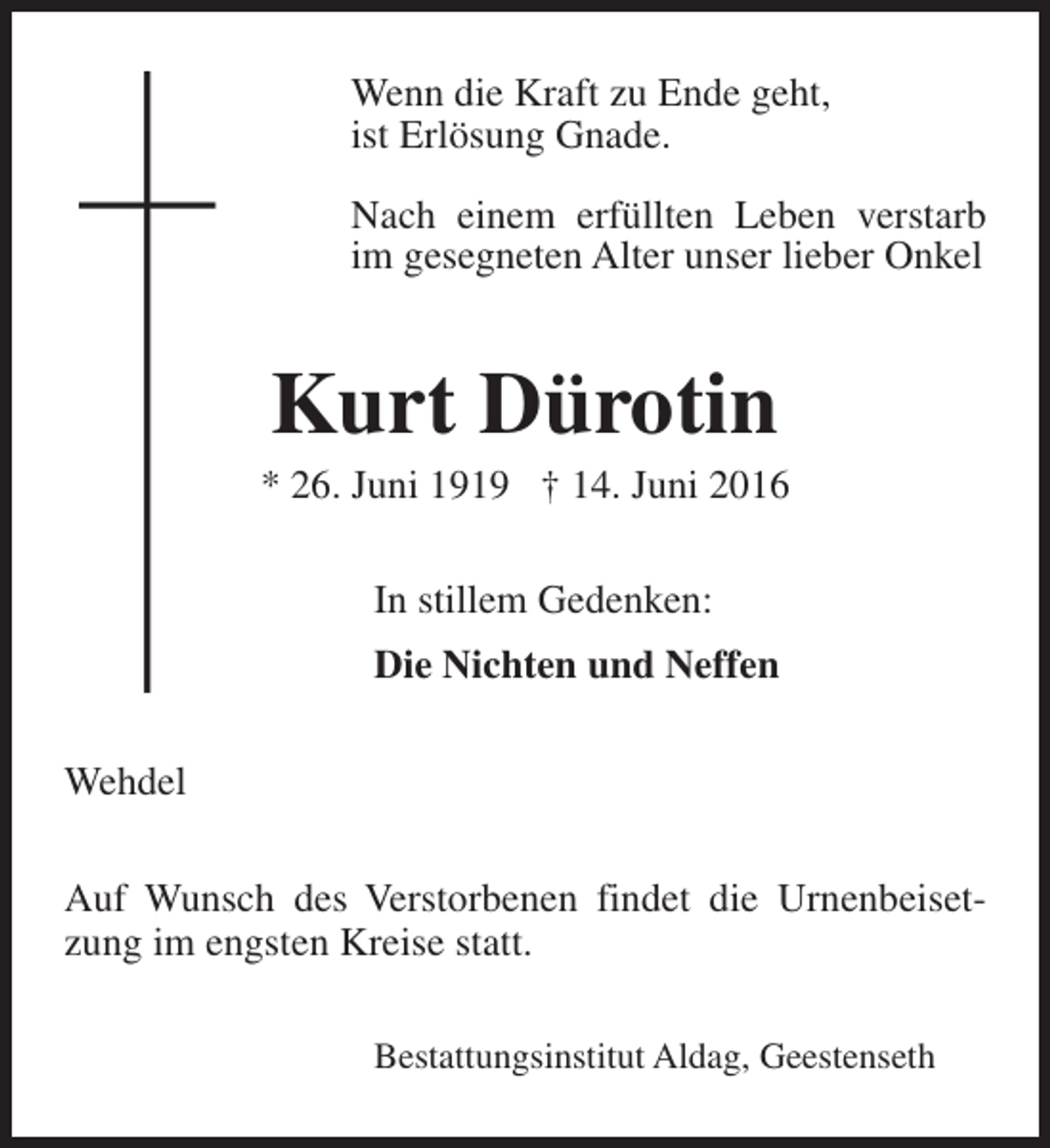 <p>Wenn die Kraft zu Ende geht,<br />ist Erlösung Gnade.<br />Nach einem erfüllten Leben verstarb<br />im gesegneten Alter unser lieber Onkel</p><p>Kurt Dürotin</p><p>* 26. Juni 1919 † 14. Juni 2016<br />In stillem Gedenken:<br />Die Nichten und Neffen<br />Wehdel<br />Auf Wunsch des Verstorbenen findet die Urnenbeisetzung im engsten Kreise statt.<br />Bestattungsinstitut Aldag, Geestenseth</p>