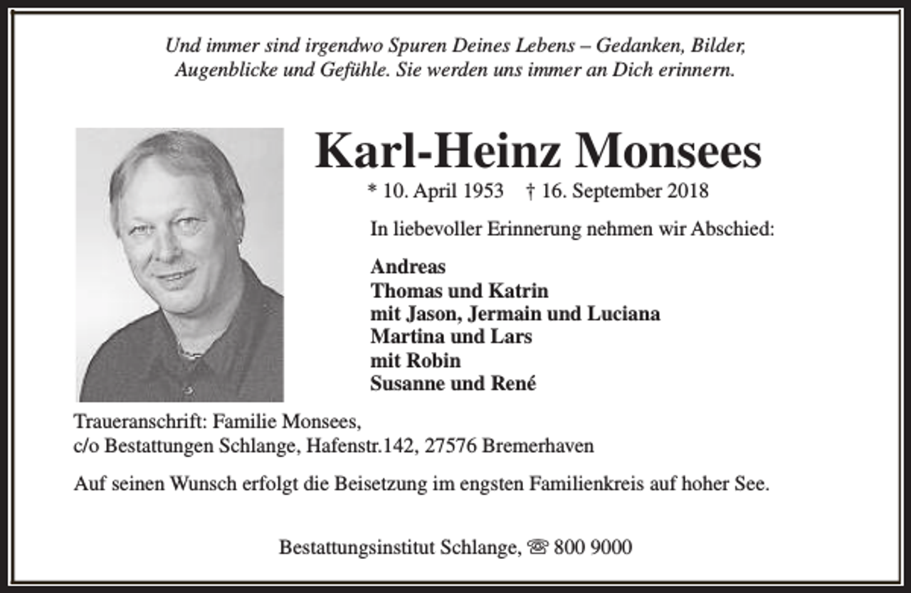 <p>Und immer sind irgendwo Spuren Deines Lebens – Gedanken, Bilder,<br />Augenblicke und Gefühle. Sie werden uns immer an Dich erinnern.</p><p>Karl-Heinz Monsees<br />* 10. April 1953</p><p>† 16. September 2018</p><p>In liebevoller Erinnerung nehmen wir Abschied:<br />Andreas<br />Thomas und Katrin<br />mit Jason, Jermain und Luciana<br />Martina und Lars<br />mit Robin<br />Susanne und René<br />Traueranschrift: Familie Monsees,<br />c/o Bestattungen Schlange, Hafenstr.142, 27576 Bremerhaven<br />Auf seinen Wunsch erfolgt die Beisetzung im engsten Familienkreis auf hoher See.<br />Bestattungsinstitut Schlange, s 800 9000</p>