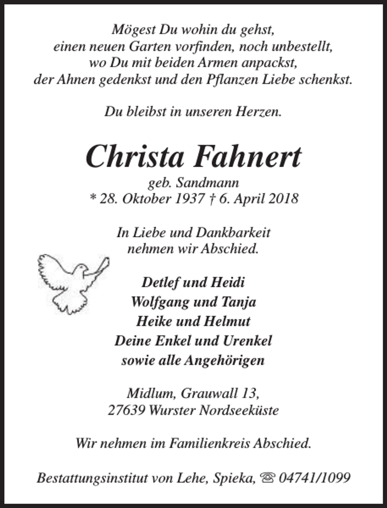 <p>Mögest Du wohin du gehst,<br />einen neuen Garten vorfinden, noch unbestellt,<br />wo Du mit beiden Armen anpackst,<br />der Ahnen gedenkst und den Pflanzen Liebe schenkst.<br />Du bleibst in unseren Herzen.</p><p>Christa Fahnert<br />geb. Sandmann<br />* 28. Oktober 1937 † 6. April 2018<br />In Liebe und Dankbarkeit<br />nehmen wir Abschied.<br />Detlef und Heidi<br />Wolfgang und Tanja<br />Heike und Helmut<br />Deine Enkel und Urenkel<br />sowie alle Angehörigen<br />Midlum, Grauwall 13,<br />27639 Wurster Nordseeküste<br />Wir nehmen im Familienkreis Abschied.<br />Bestattungsinstitut von Lehe, Spieka, s 04741/1099</p>
