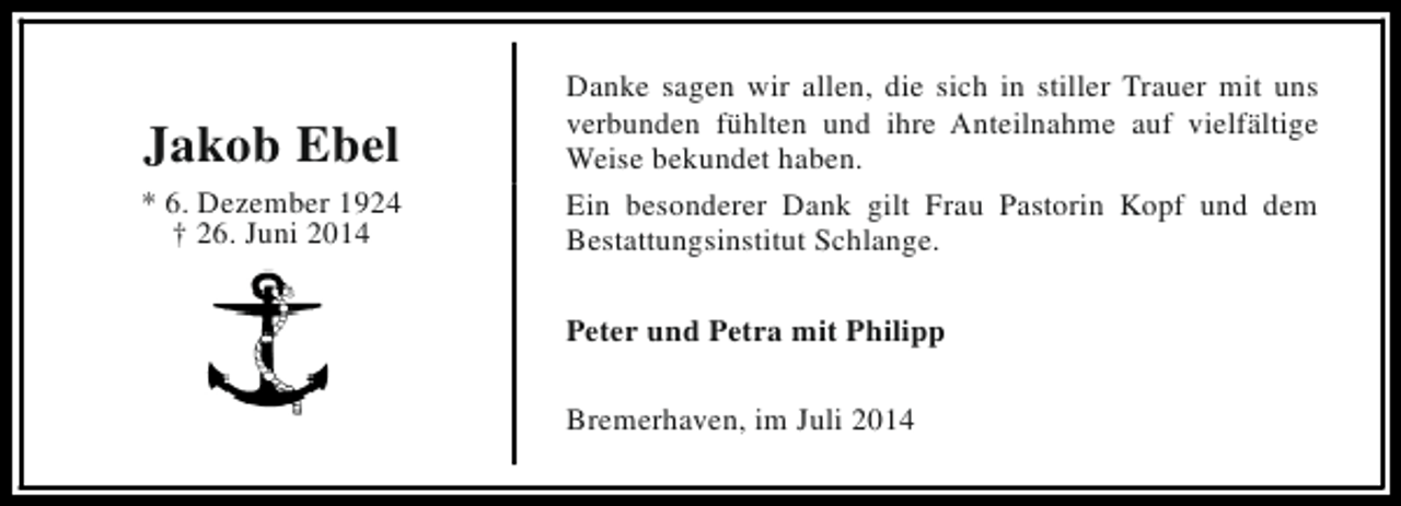 <p>Jakob Ebel<br />* 6. Dezember 1924<br />† 26. Juni 2014</p><p>Danke sagen wir allen, die sich in stiller Trauer mit uns<br />verbunden fühlten und ihre Anteilnahme auf vielfältige<br />Weise bekundet haben.<br />Ein besonderer Dank gilt Frau Pastorin Kopf und dem<br />Bestattungsinstitut Schlange.<br />Peter und Petra mit Philipp<br />Bremerhaven, im Juli 2014</p>