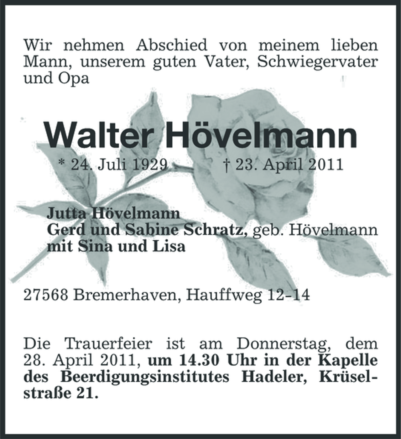 <p>Wir nehmen Abschied von meinem lieben Mann, unserem guten Vater, Schwiegervater und Opa</p><p>Walter Hövelmann<br />* 24. Juli 1929 † 23. April 2011 Jutta Hövelmann Gerd und Sabine Schratz, geb. Hövelmann mit Sina und Lisa 27568 Bremerhaven, Hauffweg 12-14 Die Trauerfeier ist am Donnerstag, dem 28. April 2011, um 14.30 Uhr in der Kapelle des Beerdigungsinstitutes Hadeler, Krüselstraße 21.</p>