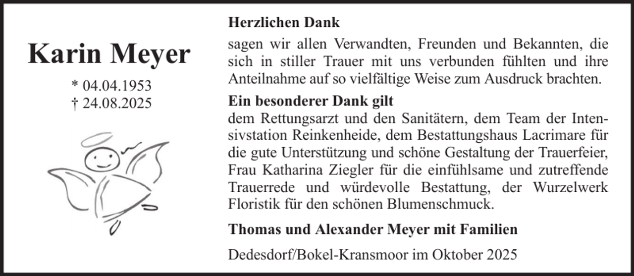 <p>Karin Meyer<br />* 04.04.1953<br />† 24.08.2025</p><p>Herzlichen Dank<br />sagen wir allen Verwandten, Freunden und Bekannten, die<br />sich in stiller Trauer mit uns verbunden fühlten und ihre<br />Anteilnahme auf so vielfältige Weise zum Ausdruck brachten.<br />Ein besonderer Dank gilt<br />dem Rettungsarzt und den Sanitätern, dem Team der Intensivstation Reinkenheide, dem Bestattungshaus Lacrimare für<br />die gute Unterstützung und schöne Gestaltung der Trauerfeier,<br />Frau Katharina Ziegler für die einfühlsame und zutreffende<br />Trauerrede und würdevolle Bestattung, der Wurzelwerk<br />Floristik für den schönen Blumenschmuck.<br />Thomas und Alexander Meyer mit Familien<br />Dedesdorf/Bokel-Kransmoor im Oktober 2025</p>