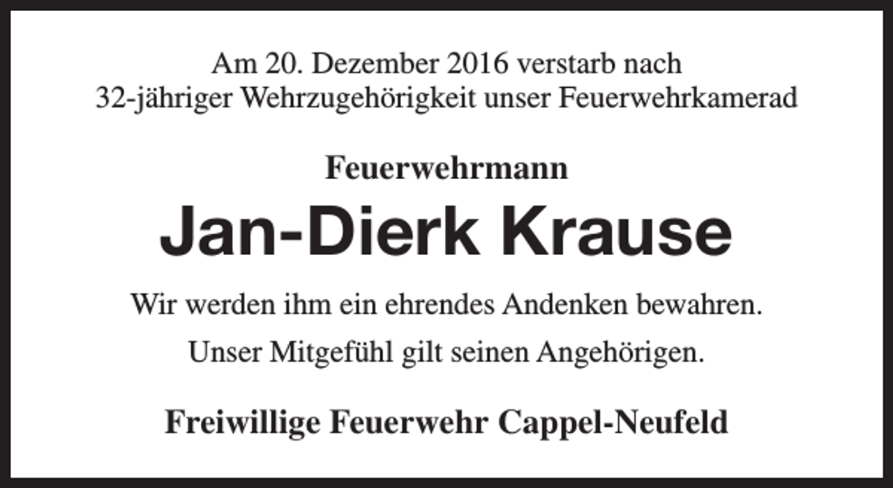 <p>Am 20. Dezember 2016 verstarb nach<br />32-jähriger Wehrzugehörigkeit unser Feuerwehrkamerad</p><p>Feuerwehrmann</p><p>Jan-Dierk Krause<br />Wir werden ihm ein ehrendes Andenken bewahren.<br />Unser Mitgefühl gilt seinen Angehörigen.</p><p>Freiwillige Feuerwehr Cappel-Neufeld</p>