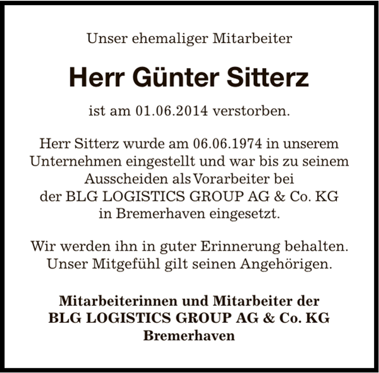 <p>Unser ehemaliger Mitarbeiter</p><p>Herr Günter Sitterz<br />ist am 01.06.2014 verstorben.<br />Herr Sitterz wurde am 06.06.1974 in unserem<br />Unternehmen eingestellt und war bis zu seinem<br />Ausscheiden als Vorarbeiter bei<br />der BLG LOGISTICS GROUP AG &amp; Co. KG<br />in Bremerhaven eingesetzt.<br />Wir werden ihn in guter Erinnerung behalten.<br />Unser Mitgefühl gilt seinen Angehörigen.<br />Mitarbeiterinnen und Mitarbeiter der<br />BLG LOGISTICS GROUP AG &amp; Co. KG<br />Bremerhaven</p>