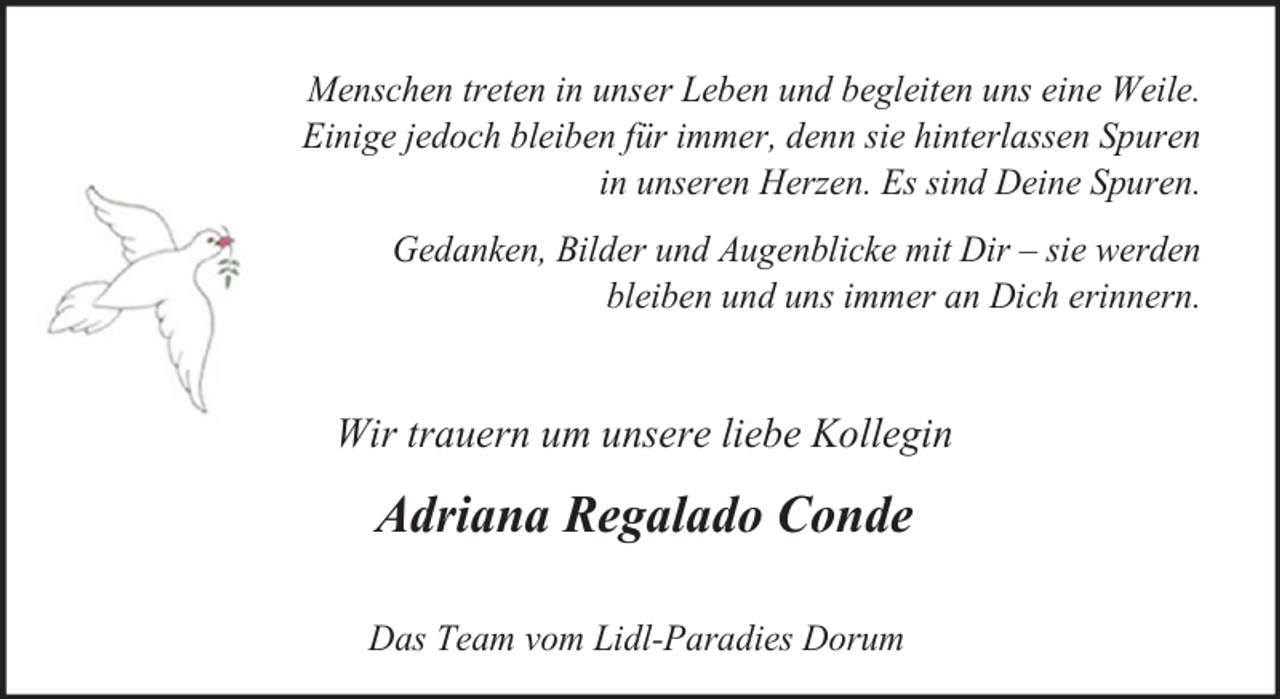 <p>Menschen treten in unser Leben und begleiten uns eine Weile.<br />Einige jedoch bleiben für immer, denn sie hinterlassen Spuren<br />in unseren Herzen. Es sind Deine Spuren.<br />Gedanken, Bilder und Augenblicke mit Dir – sie werden<br />bleiben und uns immer an Dich erinnern.</p><p>Wir trauern um unsere liebe Kollegin</p><p>Adriana Regalado Conde<br />Das Team vom Lidl-Paradies Dorum</p>