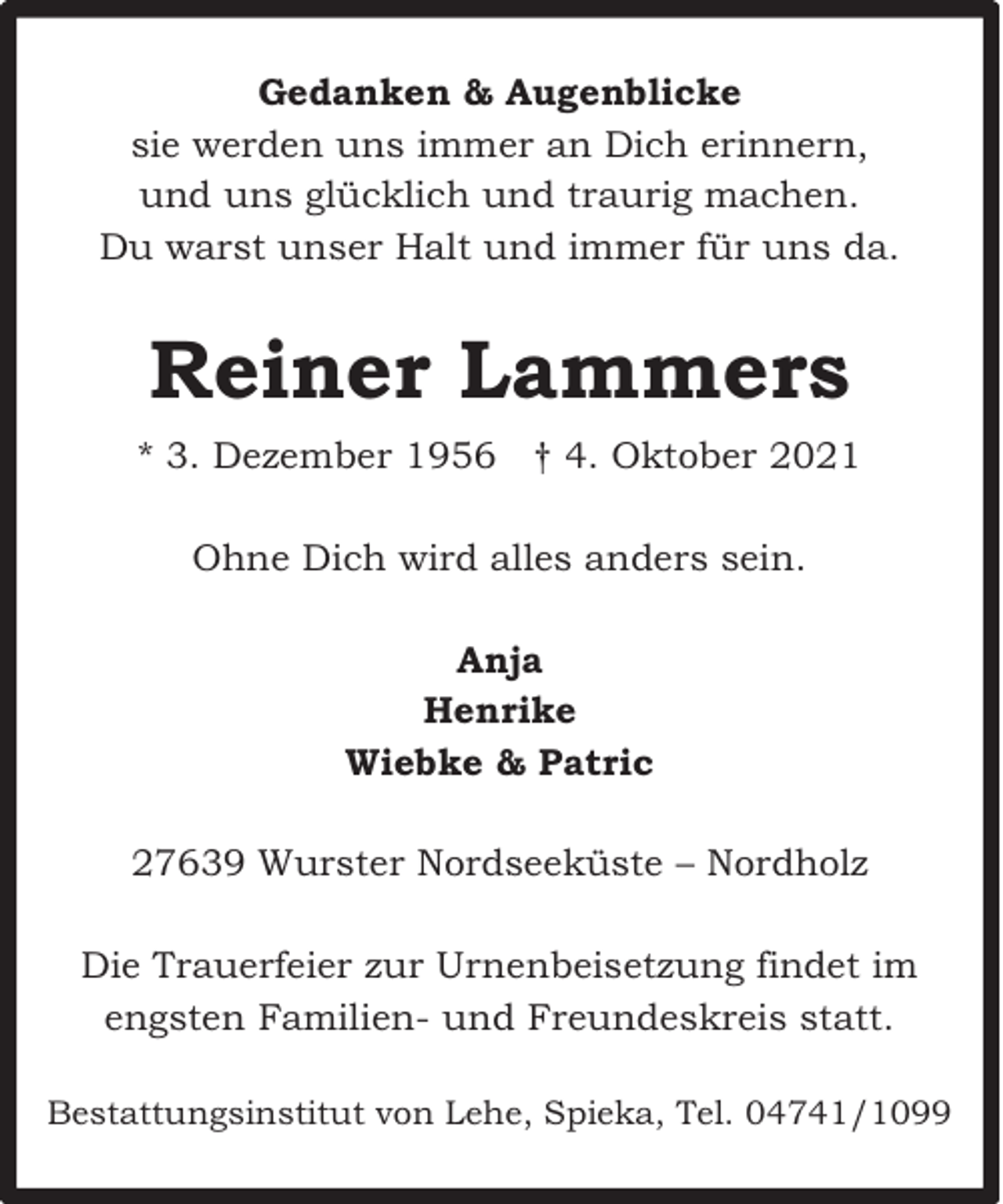 <p>Gedanken &amp; Augenblicke<br />sie werden uns immer an Dich erinnern,<br />und uns glücklich und traurig machen.<br />Du warst unser Halt und immer für uns da.</p><p>Reiner Lammers<br />* 3. Dezember 1956 † 4. Oktober 2021<br />Ohne Dich wird alles anders sein.<br />Anja<br />Henrike<br />Wiebke &amp; Patric<br />27639 Wurster Nordseeküste – Nordholz<br />Die Trauerfeier zur Urnenbeisetzung findet im<br />engsten Familien- und Freundeskreis statt.<br />Bestattungsinstitut von Lehe, Spieka, Tel. 04741/1099</p>