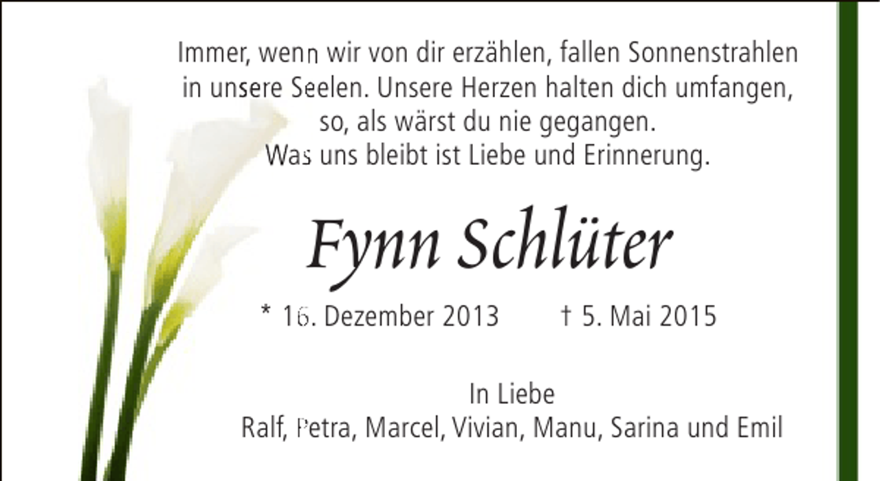 <p>Immer, wenn wir von dir erzählen, fallen Sonnenstrahlen<br />n<br />in unsere Seelen. Unsere Herzen halten dich umfangen,<br />e<br />so, als wärst du nie gegangen.<br />Was uns bleibt ist Liebe und Erinnerung.<br />s</p><p>Fynn Schlüter</p><p>* 16. Dezember 2013<br />6</p><p>† 5. Mai 2015</p><p>In Liebe<br />Ralf, Petra, Marcel, Vivian, Manu, Sarina und Emil</p>