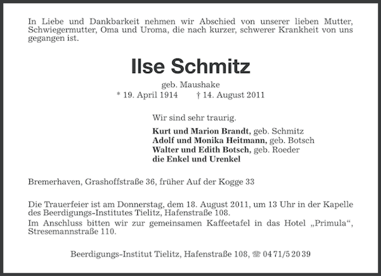 <p>In Liebe und Dankbarkeit nehmen wir Abschied von unserer lieben Mutter,<br />Schwiegermutter, Oma und Uroma, die nach kurzer, schwerer Krankheit von uns<br />gegangen ist.</p><p>Ilse Schmitz<br />geb. Maushake<br />* 19. April 1914<br />† 14. August 2011<br />Wir sind sehr traurig.<br />Kurt und Marion Brandt, geb. Schmitz<br />Adolf und Monika Heitmann, geb. Botsch<br />Walter und Edith Botsch, geb. Roeder<br />die Enkel und Urenkel<br />Bremerhaven, Grashoffstraße 36, früher Auf der Kogge 33<br />Die Trauerfeier ist am Donnerstag, dem 18. August 2011, um 13 Uhr in der Kapelle<br />des Beerdigungs-Institutes Tielitz, Hafenstraße 108.<br />Im Anschluss bitten wir zur gemeinsamen Kaffeetafel in das Hotel „Primula“,<br />Stresemannstraße 110.<br />Beerdigungs-Institut Tielitz, Hafenstraße 108, 04 71/5 20 39</p>