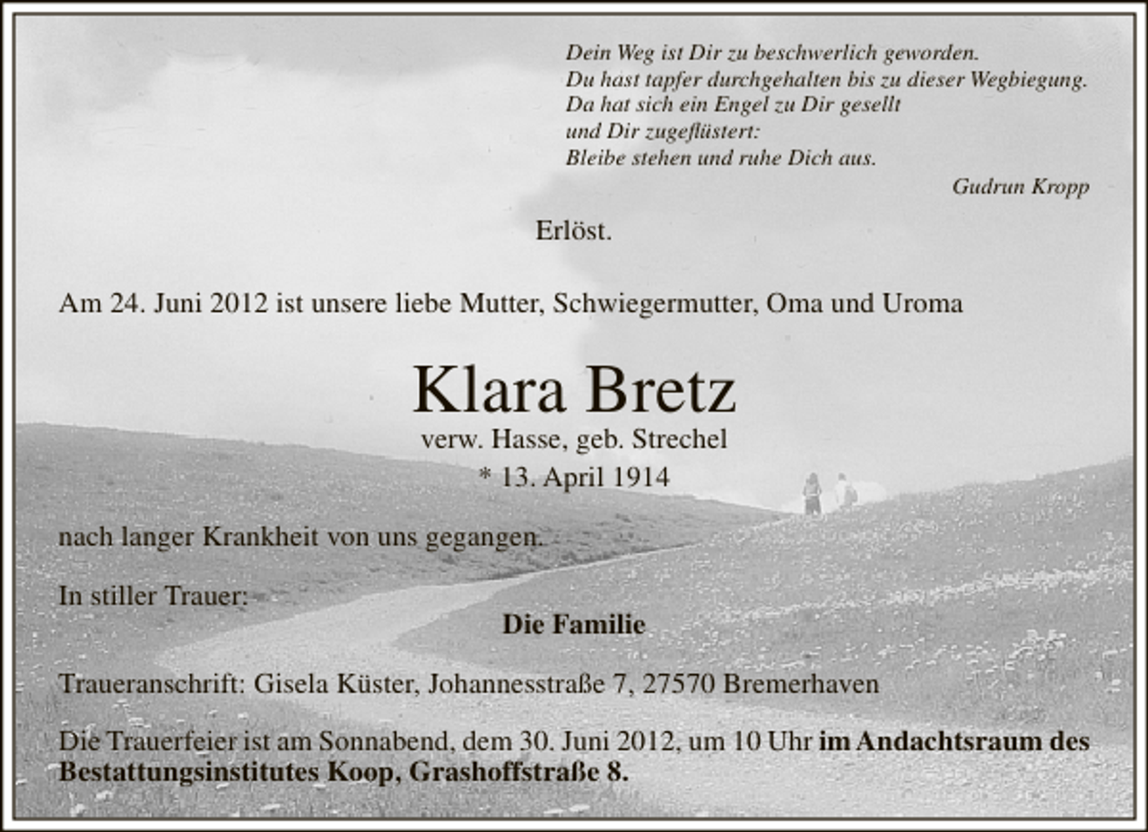 <p>Dein Weg ist Dir zu beschwerlich geworden.<br />Du hast tapfer durchgehalten bis zu dieser Wegbiegung.<br />Da hat sich ein Engel zu Dir gesellt<br />und Dir zugeﬂüstert:<br />Bleibe stehen und ruhe Dich aus.<br />Gudrun Kropp</p><p>Erlöst.<br />Am 24. Juni 2012 ist unsere liebe Mutter, Schwiegermutter, Oma und Uroma</p><p>Klara Bretz<br />verw. Hasse, geb. Strechel<br />* 13. April 1914</p><p>nach langer Krankheit von uns gegangen.<br />In stiller Trauer:</p><p>Die Familie</p><p>Traueranschrift: Gisela Küster, Johannesstraße 7, 27570 Bremerhaven<br />Die Trauerfeier ist am Sonnabend, dem 30. Juni 2012, um 10 Uhr im Andachtsraum des<br />Bestattungsinstitutes Koop, Grashoffstraße 8.</p>