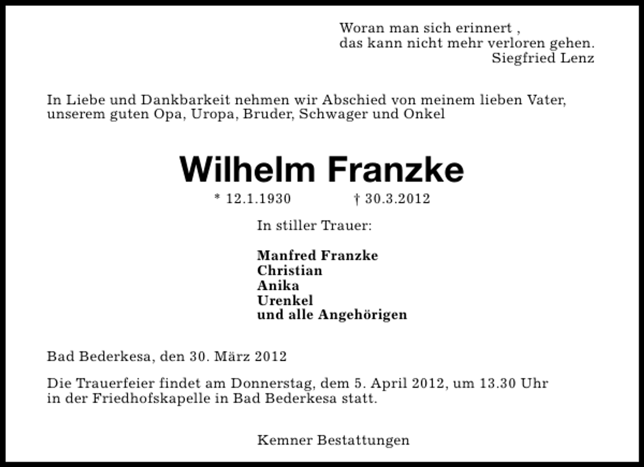 <p>Woran man sich erinnert ,<br />das kann nicht mehr verloren gehen.<br />Siegfried Lenz<br />In Liebe und Dankbarkeit nehmen wir Abschied von meinem lieben Vater,<br />unserem guten Opa, Uropa, Bruder, Schwager und Onkel</p><p>Wilhelm Franzke<br />* 12.1.1930</p><p>† 30.3.2012</p><p>In stiller Trauer:<br />Manfred Franzke<br />Christian<br />Anika<br />Urenkel<br />und alle Angehörigen<br />Bad Bederkesa, den 30. März 2012<br />Die Trauerfeier findet am Donnerstag, dem 5. April 2012, um 13.30 Uhr<br />in der Friedhofskapelle in Bad Bederkesa statt.<br />Kemner Bestattungen</p>
