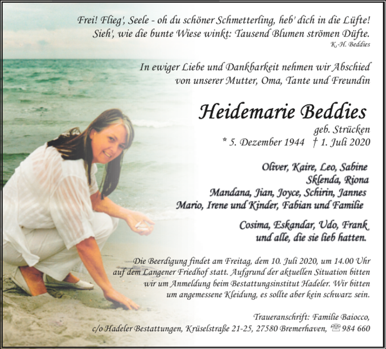 <p>Frei! Flieg', Seele - oh du schöner Schmetterling, heb' dich in die Lüfte!<br />Sieh', wie die bunte Wiese winkt: Tausend Blumen strömen Düfte.</p>
<p>K.-H. Beddies</p>
<p>In ewiger Liebe und Dankbarkeit nehmen wir Abschied<br />von unserer Mutter, Oma, Tante und Freundin</p>
<p>geb. Strücken<br />* 5. Dezember 1944 † 1. Juli 2020</p>
<p>Die Beerdigung findet am Freitag, dem 10. Juli 2020, um 14.00 Uhr<br />auf dem Langener Friedhof statt. Aufgrund der aktuellen Situation bitten<br />wir um Anmeldung beim Bestattungsinstitut Hadeler. Wir bitten<br />um angemessene Kleidung, es sollte aber kein schwarz sein.<br />Traueranschrift: Familie Baiocco,<br />c/o Hadeler Bestattungen, Krüselstraße 21-25, 27580 Bremerhaven, ''984 660</p>