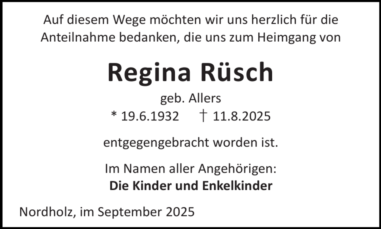 <p>Auf diesem Wege möchten wir uns herzlich für die<br />Anteilnahme bedanken, die uns zum Heimgang von</p><p>Regina Rüsch<br />geb. Allers<br />* 19.6.1932 † 11.8.2025</p><p>entgegengebracht worden ist.<br />Im Namen aller Angehörigen:<br />Die Kinder und Enkelkinder<br />Nordholz, im September 2025</p>