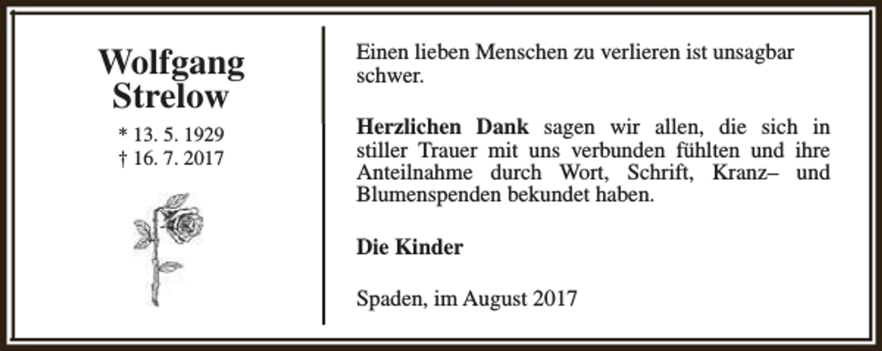 <p>Wolfgang<br />Strelow<br />* 13. 5. 1929<br />† 16. 7. 2017</p><p>Einen lieben Menschen zu verlieren ist unsagbar<br />schwer.<br />Herzlichen Dank sagen wir allen, die sich in<br />stiller Trauer mit uns verbunden fühlten und ihre<br />Anteilnahme durch Wort, Schrift, Kranz– und<br />Blumenspenden bekundet haben.<br />Die Kinder<br />Spaden, im August 2017</p>