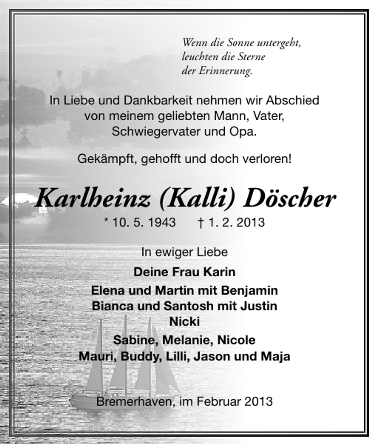 <p>Wenn die Sonne untergeht,<br />leuchten die Sterne<br />der Erinnerung.</p>
<p>In Liebe und Dankbarkeit nehmen wir Abschied<br />von meinem geliebten Mann, Vater,<br />Schwiegervater und Opa.<br />Gekämpft, gehofft und doch verloren!</p>
<p>Karlheinz (Kalli) Döscher<br />* 10. 5. 1943</p>
<p>† 1. 2. 2013</p>
<p>In ewiger Liebe<br />Deine Frau Karin<br />Elena und Martin mit Benjamin<br />Bianca und Santosh mit Justin<br />Nicki<br />Sabine, Melanie, Nicole<br />Mauri, Buddy, Lilli, Jason und Maja<br />Bremerhaven, im Februar 2013</p>