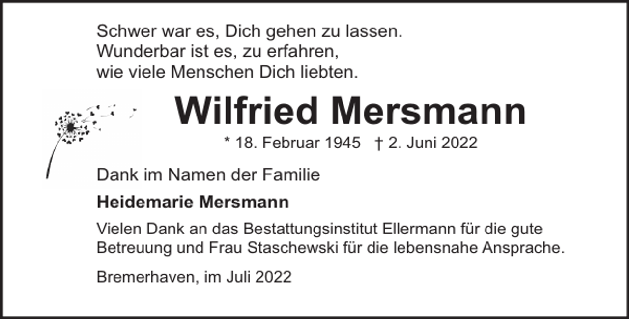 <p>Schwer war es, Dich gehen zu lassen.<br />Wunderbar ist es, zu erfahren,<br />wie viele Menschen Dich liebten.</p><p>Wilfried Mersmann<br />* 18. Februar 1945 † 2. Juni 2022</p><p>Dank im Namen der Familie<br />Heidemarie Mersmann<br />Vielen Dank an das Bestattungsinstitut Ellermann für die gute<br />Betreuung und Frau Staschewski für die lebensnahe Ansprache.<br />Bremerhaven, im Juli 2022</p>