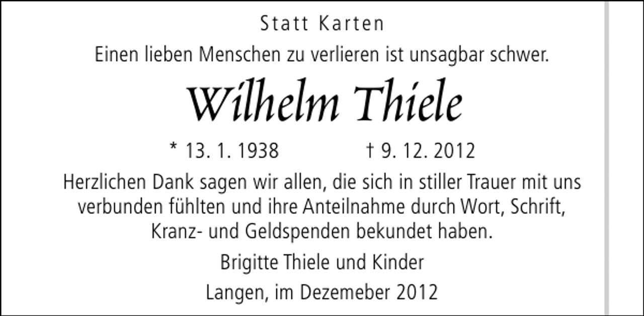 <p>Statt Karten<br />Einen lieben Menschen zu verlieren ist unsagbar schwer.</p>
<p>Wilhelm Thiele</p>
<p>* 13. 1. 1938<br />† 9. 12. 2012<br />Herzlichen Dank sagen wir allen, die sich in stiller Trauer mit uns<br />verbunden fühlten und ihre Anteilnahme durch Wort, Schrift,<br />Kranz- und Geldspenden bekundet haben.<br />Brigitte Thiele und Kinder<br />Langen, im Dezemeber 2012</p>