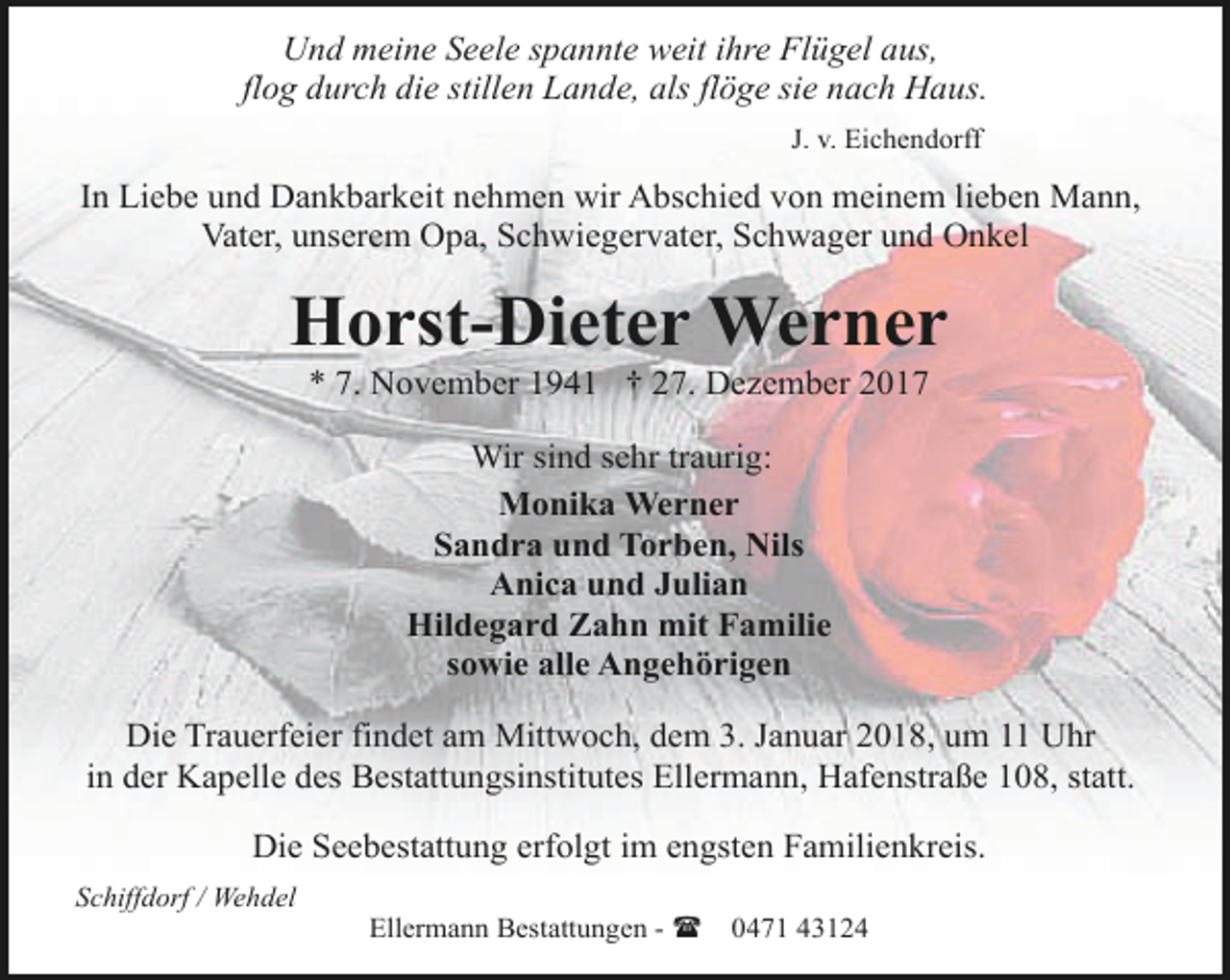<p>Und meine Seele spannte weit ihre Flügel aus,<br />flog durch die stillen Lande, als flöge sie nach Haus.<br />J. v. Eichendorff</p><p>In Liebe und Dankbarkeit nehmen wir Abschied von meinem lieben Mann,<br />Vater, unserem Opa, Schwiegervater, Schwager und Onkel</p><p>Horst-Dieter Werner<br />* 7. November 1941 † 27. Dezember 2017<br />Wir sind sehr traurig:<br />Monika Werner<br />Sandra und Torben, Nils<br />Anica und Julian<br />Hildegard Zahn mit Familie<br />sowie alle Angehörigen<br />Die Trauerfeier findet am Mittwoch, dem 3. Januar 2018, um 11 Uhr<br />in der Kapelle des Bestattungsinstitutes Ellermann, Hafenstraße 108, statt.<br />Die Seebestattung erfolgt im engsten Familienkreis.<br />Schiffdorf / Wehdel</p><p>Ellermann Bestattungen - (</p><p>0471 43124</p>