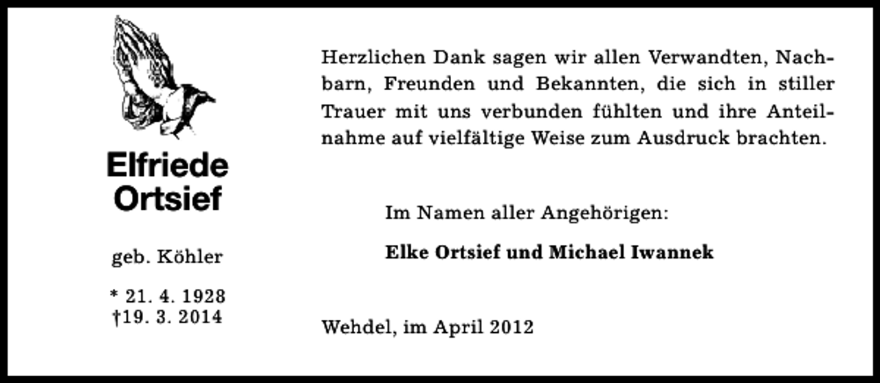 <p>Elfriede<br />Ortsief<br />geb. Köhler<br />* 21. 4. 1928<br />†19. 3. 2014</p><p>Herzlichen Dank sagen wir allen Verwandten, Nachbarn, Freunden und Bekannten, die sich in stiller<br />Trauer mit uns verbunden fühlten und ihre Anteilnahme auf vielfältige Weise zum Ausdruck brachten.<br />Im Namen aller Angehörigen:<br />Elke Ortsief und Michael Iwannek<br />Wehdel, im April 2012</p>