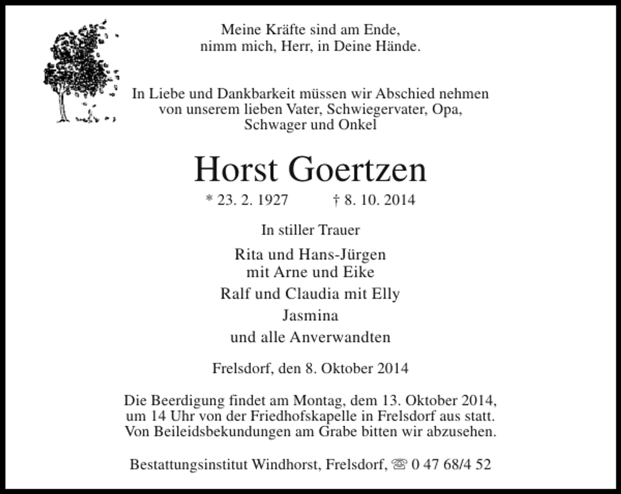 <p>Meine Kräfte sind am Ende,<br />nimm mich, Herr, in Deine Hände.<br />In Liebe und Dankbarkeit müssen wir Abschied nehmen<br />von unserem lieben Vater, Schwiegervater, Opa,<br />Schwager und Onkel</p><p>Horst Goertzen<br />* 23. 2. 1927</p><p>† 8. 10. 2014</p><p>In stiller Trauer</p><p>Rita und Hans-Jürgen<br />mit Arne und Eike<br />Ralf und Claudia mit Elly<br />Jasmina<br />und alle Anverwandten<br />Frelsdorf, den 8. Oktober 2014<br />Die Beerdigung findet am Montag, dem 13. Oktober 2014,<br />um 14 Uhr von der Friedhofskapelle in Frelsdorf aus statt.<br />Von Beileidsbekundungen am Grabe bitten wir abzusehen.<br />Bestattungsinstitut Windhorst, Frelsdorf, s 0 47 68/4 52</p>