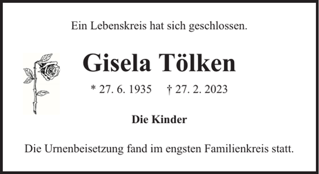 <p>Ein Lebenskreis hat sich geschlossen.</p><p>Gisela Tölken<br />* 27. 6. 1935</p><p>† 27. 2. 2023</p><p>Die Kinder<br />Die Urnenbeisetzung fand im engsten Familienkreis statt.</p>