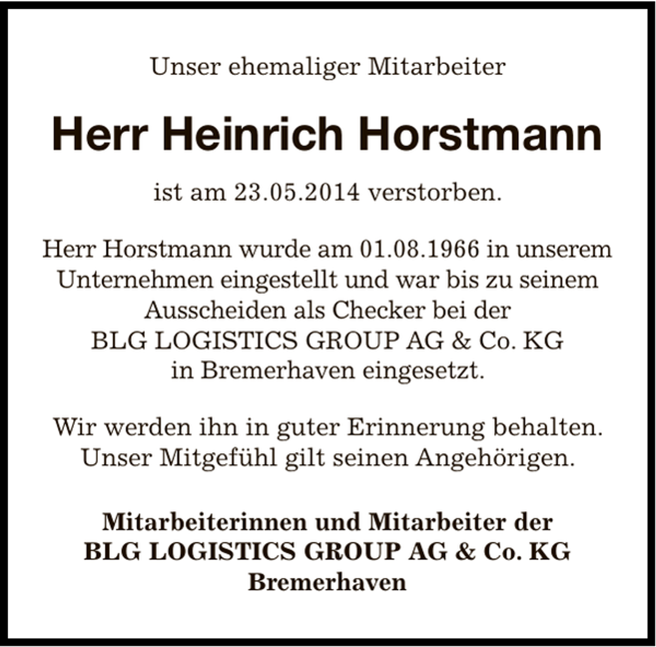 <p>Unser ehemaliger Mitarbeiter</p><p>Herr Heinrich Horstmann<br />ist am 23.05.2014 verstorben.<br />Herr Horstmann wurde am 01.08.1966 in unserem<br />Unternehmen eingestellt und war bis zu seinem<br />Ausscheiden als Checker bei der<br />BLG LOGISTICS GROUP AG &amp; Co. KG<br />in Bremerhaven eingesetzt.<br />Wir werden ihn in guter Erinnerung behalten.<br />Unser Mitgefühl gilt seinen Angehörigen.<br />Mitarbeiterinnen und Mitarbeiter der<br />BLG LOGISTICS GROUP AG &amp; Co. KG<br />Bremerhaven</p>