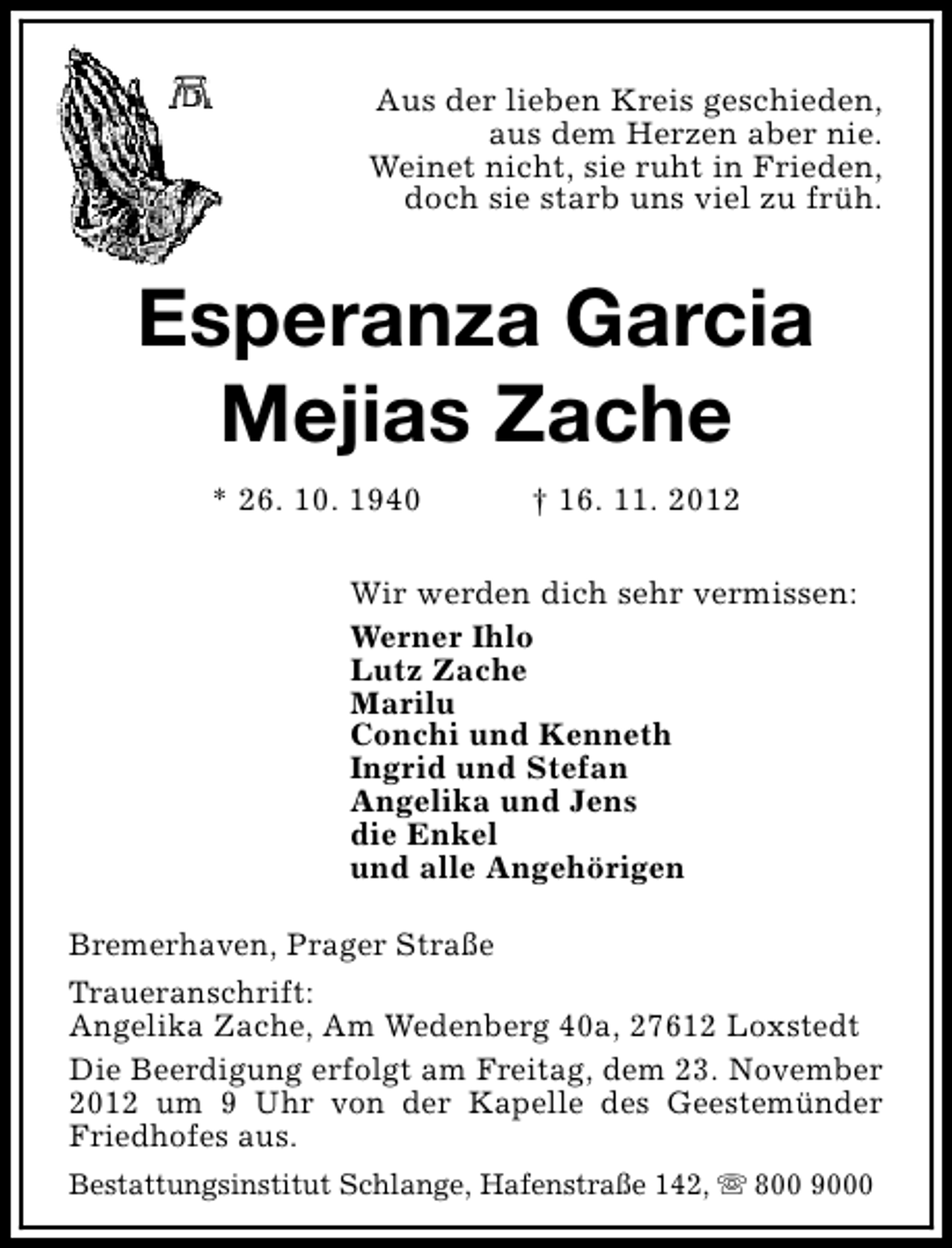 <p>Aus der lieben Kreis geschieden,<br />aus dem Herzen aber nie.<br />Weinet nicht, sie ruht in Frieden,<br />doch sie starb uns viel zu früh.</p><p>Esperanza Garcia<br />Mejias Zache<br />* 26. 10. 1940</p><p>† 16. 11. 2012</p><p>Wir werden dich sehr vermissen:<br />Werner Ihlo<br />Lutz Zache<br />Marilu<br />Conchi und Kenneth<br />Ingrid und Stefan<br />Angelika und Jens<br />die Enkel<br />und alle Angehörigen<br />Bremerhaven, Prager Straße<br />Traueranschrift:<br />Angelika Zache, Am Wedenberg 40a, 27612 Loxstedt<br />Die Beerdigung erfolgt am Freitag, dem 23. November<br />2012 um 9 Uhr von der Kapelle des Geestemünder<br />Friedhofes aus.<br />Bestattungsinstitut Schlange, Hafenstraße 142, s 800 9000</p>