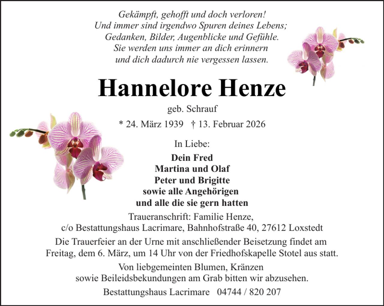 <p>Gekämpft, gehofft und doch verloren!<br />Und immer sind irgendwo Spuren deines Lebens;<br />Gedanken, Bilder, Augenblicke und Gefühle.<br />Sie werden uns immer an dich erinnern<br />und dich dadurch nie vergessen lassen.</p><p>Hannelore Henze<br />geb. Schrauf</p><p>* 24. März 1939 † 13. Februar 2026<br />In Liebe:<br />Dein Fred<br />Martina und Olaf<br />Peter und Brigitte<br />sowie alle Angehörigen<br />und alle die sie gern hatten<br />Traueranschrift: Familie Henze,<br />c/o Bestattungshaus Lacrimare, Bahnhofstraße 40, 27612 Loxstedt<br />Die Trauerfeier an der Urne mit anschließender Beisetzung findet am<br />Freitag, dem 6. März, um 14 Uhr von der Friedhofskapelle Stotel aus statt.<br />Von liebgemeinten Blumen, Kränzen<br />sowie Beileidsbekundungen am Grab bitten wir abzusehen.<br />Bestattungshaus Lacrimare 04744 / 87</p>