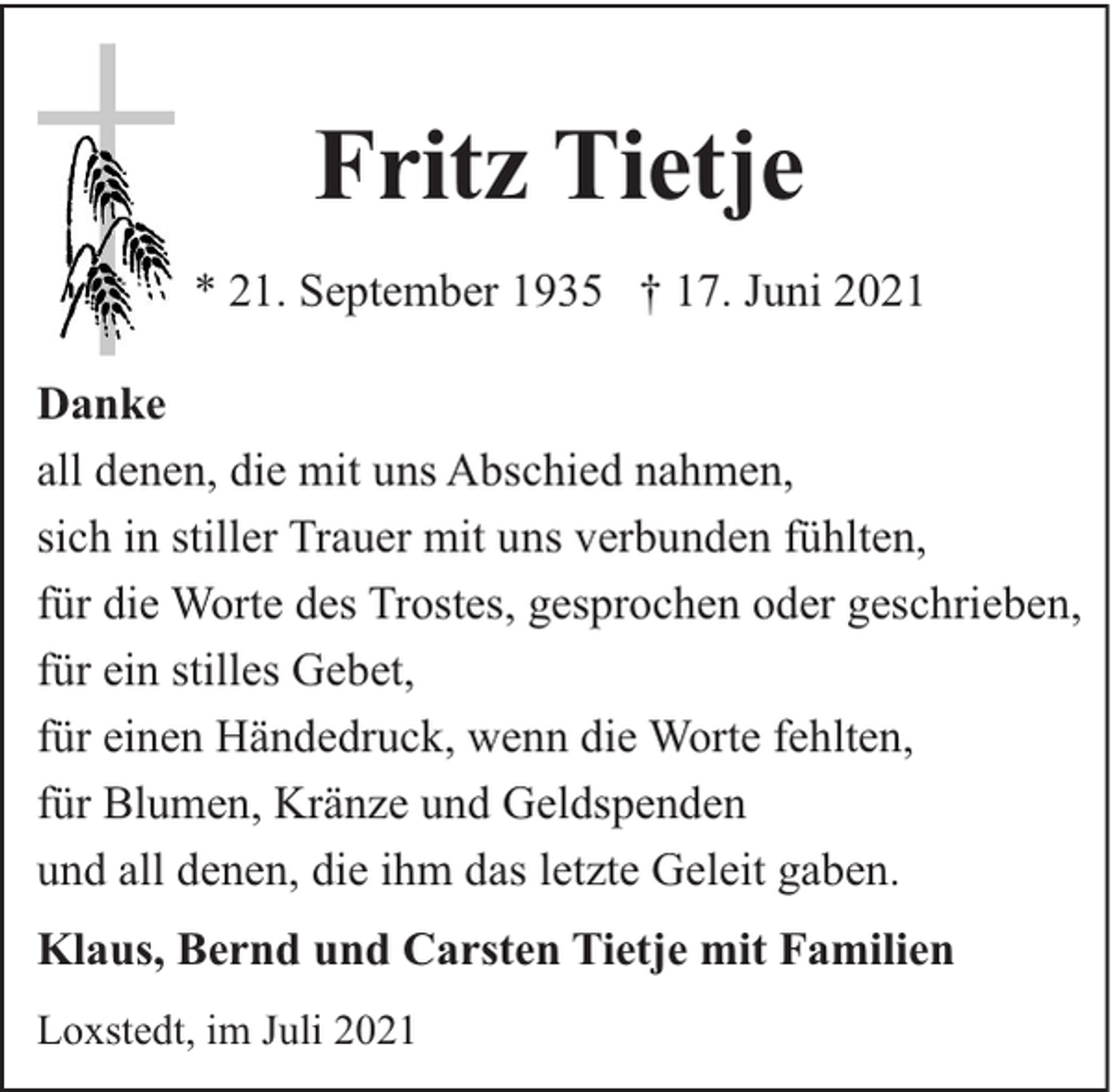 <p>Fritz Tietje<br />* 21. September 1935 † 17. Juni 2021<br />Danke<br />all denen, die mit uns Abschied nahmen,<br />sich in stiller Trauer mit uns verbunden fühlten,<br />für die Worte des Trostes, gesprochen oder geschrieben,<br />für ein stilles Gebet,<br />für einen Händedruck, wenn die Worte fehlten,<br />für Blumen, Kränze und Geldspenden<br />und all denen, die ihm das letzte Geleit gaben.<br />Klaus, Bernd und Carsten Tietje mit Familien<br />Loxstedt, im Juli 2021</p>