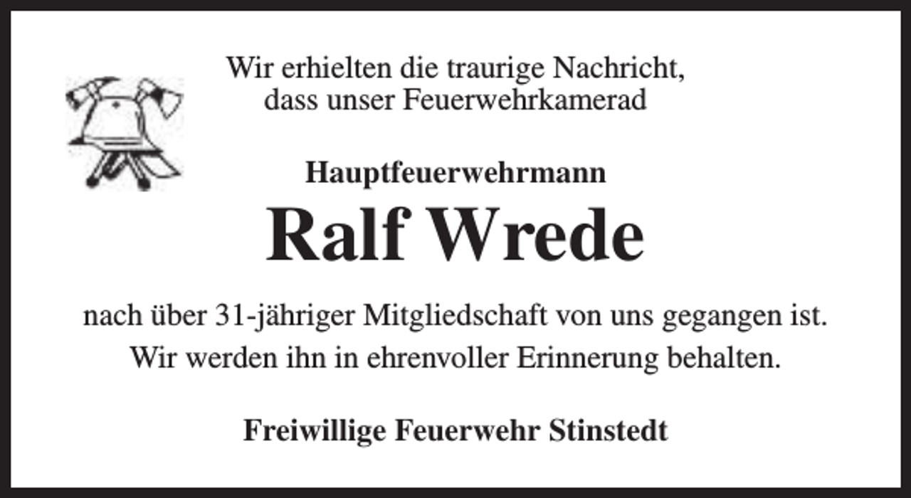 <p>Wir erhielten die traurige Nachricht,<br />dass unser Feuerwehrkamerad<br />Hauptfeuerwehrmann</p><p>Ralf Wrede<br />nach über 31-jähriger Mitgliedschaft von uns gegangen ist.<br />Wir werden ihn in ehrenvoller Erinnerung behalten.<br />Freiwillige Feuerwehr Stinstedt</p>