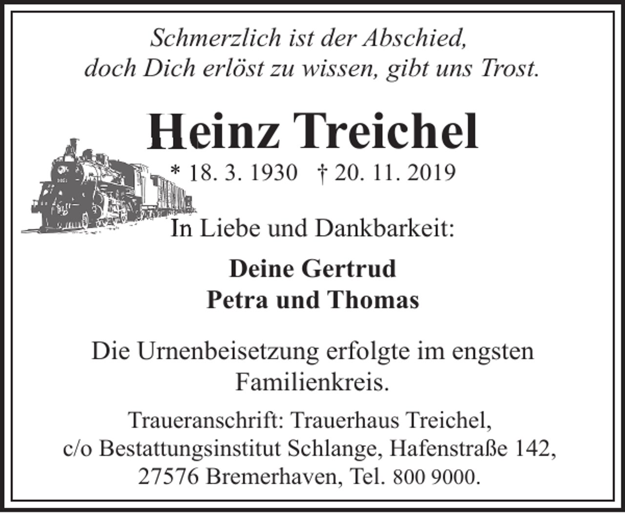<p>Schmerzlich ist der Abschied,<br />doch Dich erlöst zu wissen, gibt uns Trost.</p><p>Heinz Treichel<br />He<br />* 18. 3. 1930 † 20. 11. 2019</p><p>In Liebe und Dankbarkeit:</p><p>Deine Gertrud<br />Petra und Thomas<br />Die Urnenbeisetzung erfolgte im engsten<br />Familienkreis.<br />Traueranschrift: Trauerhaus Treichel,<br />c/o Bestattungsinstitut Schlange, Hafenstraße 142,<br />27576 Bremerhaven, Tel. 800 9000.</p>