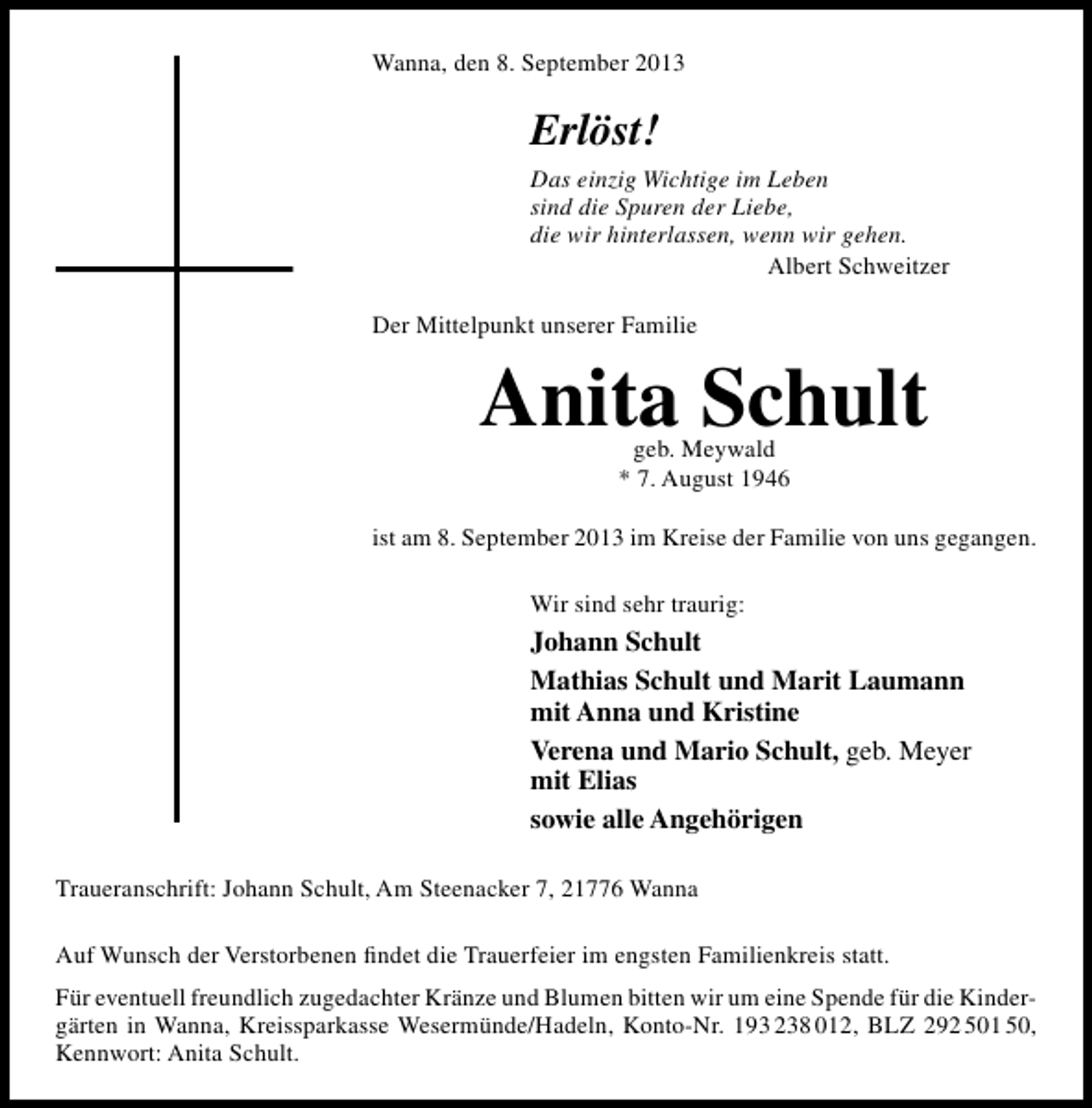 <p>Wanna, den 8. September 2013</p><p>Erlöst!<br />Das einzig Wichtige im Leben<br />sind die Spuren der Liebe,<br />die wir hinterlassen, wenn wir gehen.<br />Albert Schweitzer<br />Der Mittelpunkt unserer Familie</p><p>Anita Schult<br />geb. Meywald<br />* 7. August 1946</p><p>ist am 8. September 2013 im Kreise der Familie von uns gegangen.<br />Wir sind sehr traurig:</p><p>Johann Schult<br />Mathias Schult und Marit Laumann<br />mit Anna und Kristine<br />Verena und Mario Schult, geb. Meyer<br />mit Elias<br />sowie alle Angehörigen<br />Traueranschrift: Johann Schult, Am Steenacker 7, 21776 Wanna<br />Auf Wunsch der Verstorbenen ﬁndet die Trauerfeier im engsten Familienkreis statt.<br />Für eventuell freundlich zugedachter Kränze und Blumen bitten wir um eine Spende für die Kindergärten in Wanna, Kreissparkasse Wesermünde/Hadeln, Konto-Nr. 193 238 012, BLZ 292 501 50,<br />Kennwort: Anita Schult.</p>
