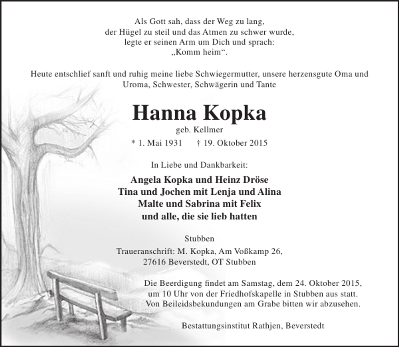 <p>Als Gott sah, dass der Weg zu lang,<br />der Hügel zu steil und das Atmen zu schwer wurde,<br />legte er seinen Arm um Dich und sprach:<br />„Komm heim“.<br />Heute entschlief sanft und ruhig meine liebe Schwiegermutter, unsere herzensgute Oma und<br />Uroma, Schwester, Schwägerin und Tante</p><p>Hanna Kopka</p><p>geb. Kellmer<br />* 1. Mai 1931<br />† 19. Oktober 2015<br />In Liebe und Dankbarkeit:</p><p>Angela Kopka und Heinz Dröse<br />Tina und Jochen mit Lenja und Alina<br />Malte und Sabrina mit Felix<br />und alle, die sie lieb hatten<br />Stubben<br />Traueranschrift: M. Kopka, Am Voßkamp 26,<br />27616 Beverstedt, OT Stubben<br />Die Beerdigung findet am Samstag, dem 24. Oktober 2015,<br />um 10 Uhr von der Friedhofskapelle in Stubben aus statt.<br />Von Beileidsbekundungen am Grabe bitten wir abzusehen.<br />Bestattungsinstitut Rathjen, Beverstedt</p>