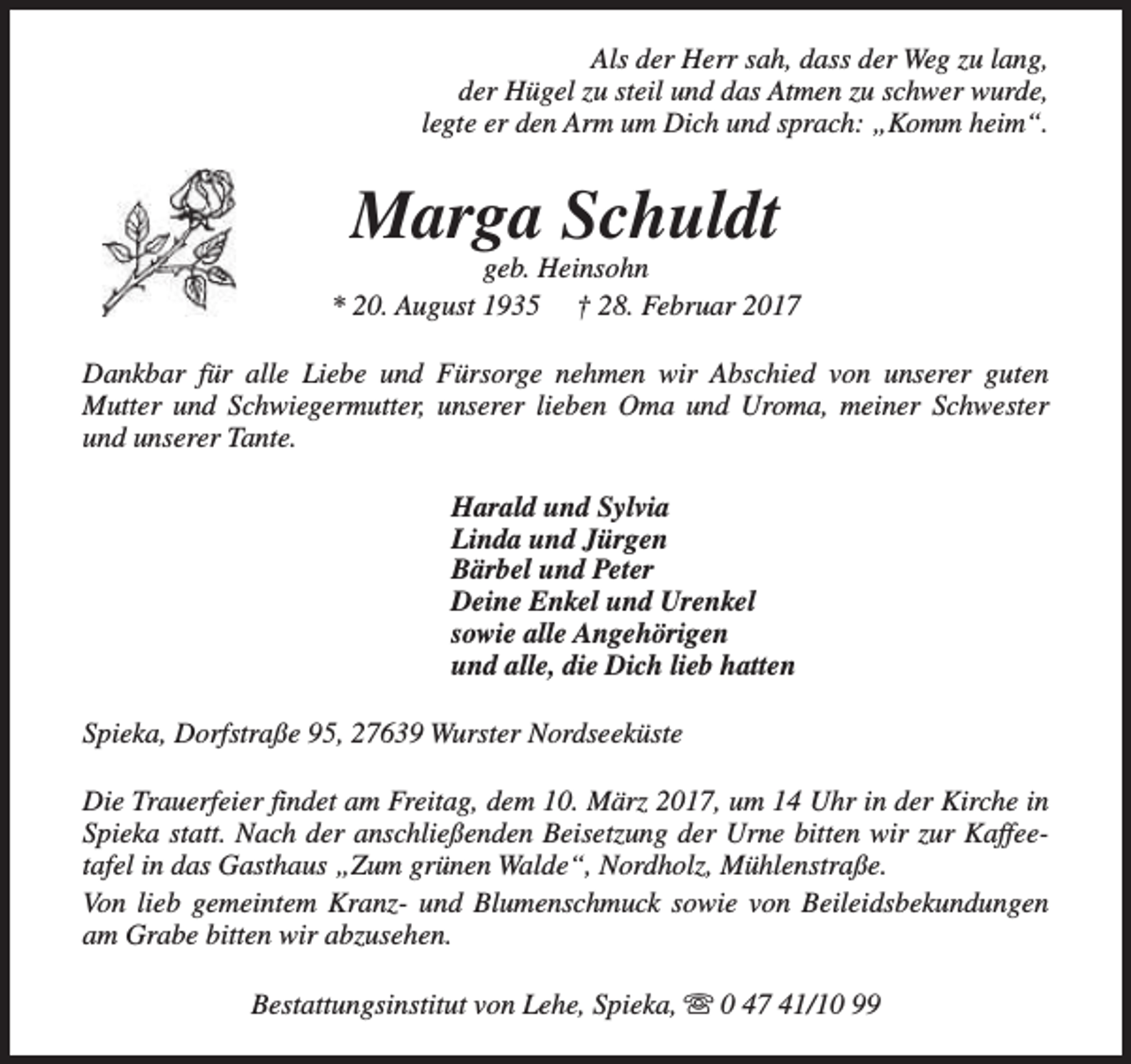 <p>Als der Herr sah, dass der Weg zu lang,<br />der Hügel zu steil und das Atmen zu schwer wurde,<br />legte er den Arm um Dich und sprach: „Komm heim“.</p><p>Marga Schuldt</p><p>geb. Heinsohn<br />* 20. August 1935 † 28. Februar 2017<br />Dankbar für alle Liebe und Fürsorge nehmen wir Abschied von unserer guten<br />Mutter und Schwiegermutter, unserer lieben Oma und Uroma, meiner Schwester<br />und unserer Tante.<br />Harald und Sylvia<br />Linda und Jürgen<br />Bärbel und Peter<br />Deine Enkel und Urenkel<br />sowie alle Angehörigen<br />und alle, die Dich lieb hatten<br />Spieka, Dorfstraße 95, 27639 Wurster Nordseeküste<br />Die Trauerfeier findet am Freitag, dem 10. März 2017, um 14 Uhr in der Kirche in<br />Spieka statt. Nach der anschließenden Beisetzung der Urne bitten wir zur Kaffeetafel in das Gasthaus „Zum grünen Walde“, Nordholz, Mühlenstraße.<br />Von lieb gemeintem Kranz- und Blumenschmuck sowie von Beileidsbekundungen<br />am Grabe bitten wir abzusehen.<br />Bestattungsinstitut von Lehe, Spieka, s 0 47 41/10 99</p>
