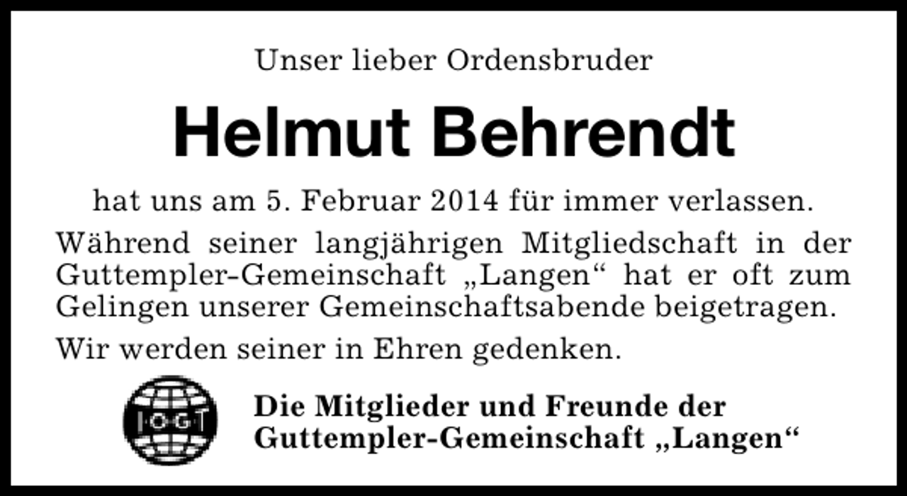 <p>Unser lieber Ordensbruder</p><p>Helmut Behrendt<br />hat uns am 5. Februar 2014 für immer verlassen.<br />Während seiner langjährigen Mitgliedschaft in der<br />Guttempler-Gemeinschaft „Langen“ hat er oft zum<br />Gelingen unserer Gemeinschaftsabende beigetragen.<br />Wir werden seiner in Ehren gedenken.<br />Die Mitglieder und Freunde der<br />Guttempler-Gemeinschaft „Langen“</p>