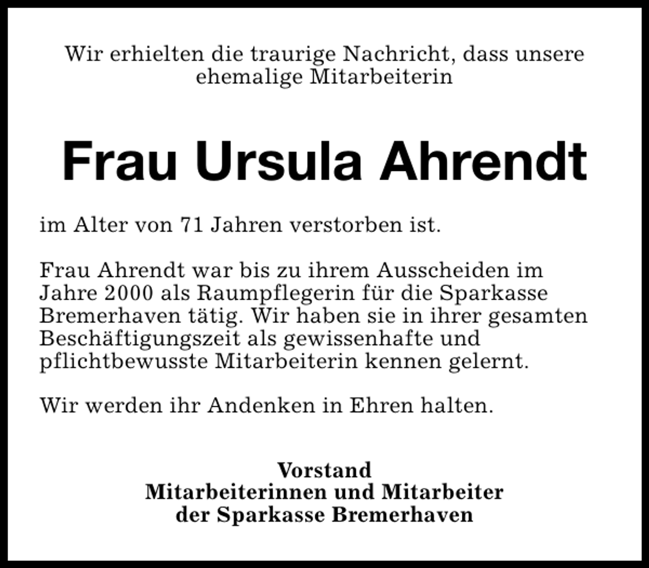 <p>Wir erhielten die traurige Nachricht, dass unsere<br />ehemalige Mitarbeiterin</p><p>Frau Ursula Ahrendt<br />im Alter von 71 Jahren verstorben ist.<br />Frau Ahrendt war bis zu ihrem Ausscheiden im<br />Jahre 2000 als Raumpflegerin für die Sparkasse<br />Bremerhaven tätig. Wir haben sie in ihrer gesamten<br />Beschäftigungszeit als gewissenhafte und<br />pflichtbewusste Mitarbeiterin kennen gelernt.<br />Wir werden ihr Andenken in Ehren halten.<br />Vorstand<br />Mitarbeiterinnen und Mitarbeiter<br />der Sparkasse Bremerhaven</p>