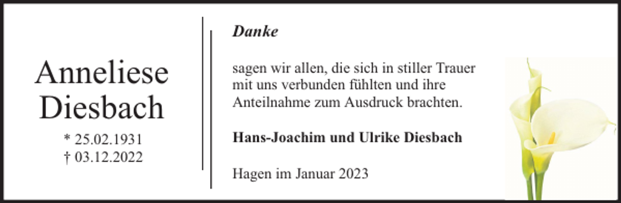 <p>Danke</p><p>Anneliese<br />Diesbach<br />* 25.02.1931<br />† 03.12.2022</p><p>sagen wir allen, die sich in stiller Trauer<br />mit uns verbunden fühlten und ihre<br />Anteilnahme zum Ausdruck brachten.<br />Hans-Joachim und Ulrike Diesbach<br />Hagen im Januar 2023</p>