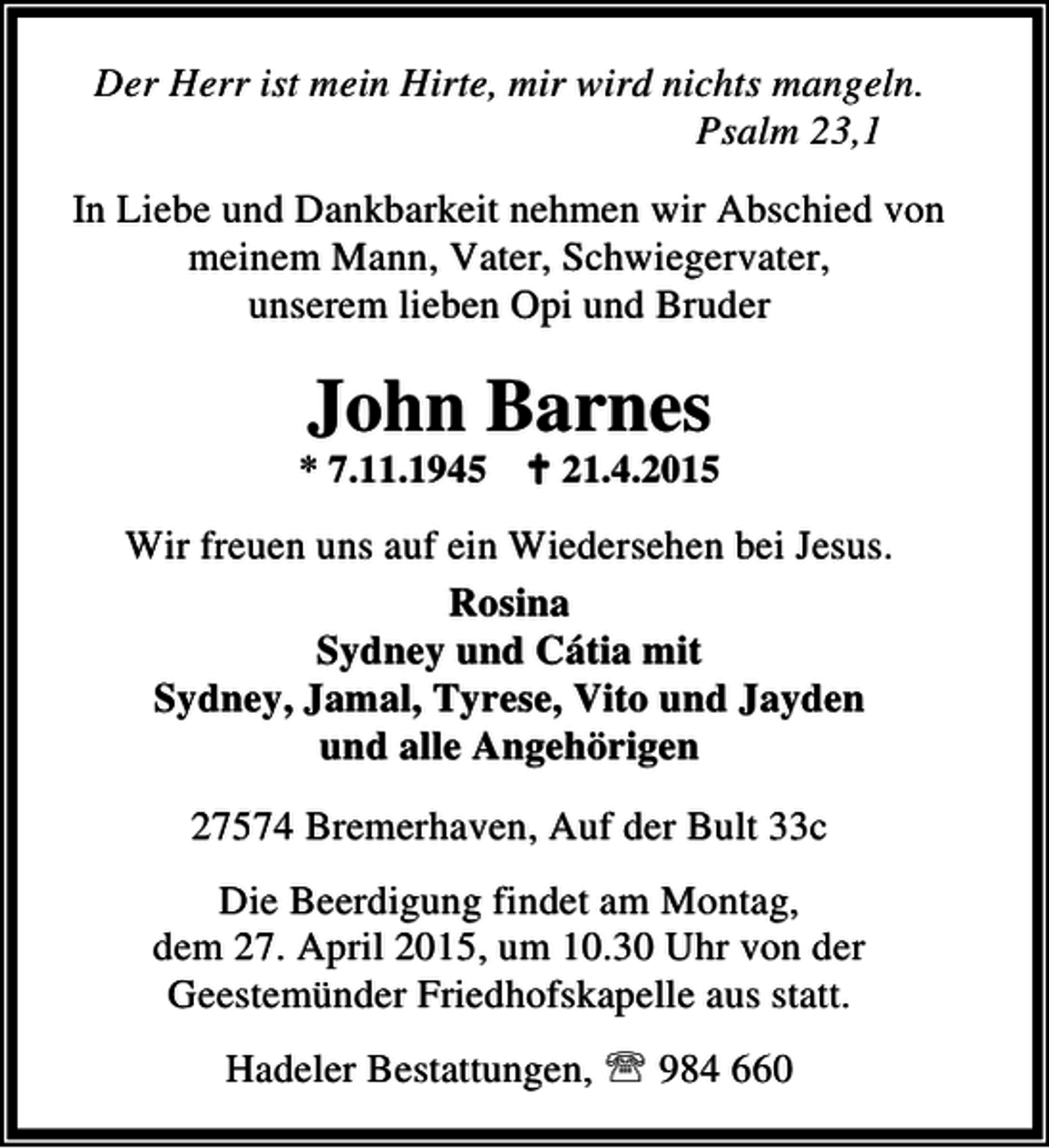 <p>Der Herr ist mein Hirte, mir wird nichts mangeln.<br />Psalm 23,1<br />In Liebe und Dankbarkeit nehmen wir Abschied von<br />meinem Mann, Vater, Schwiegervater,<br />unserem lieben Opi und Bruder</p>
<p>John Barnes</p>
<p>* 7.11.1945 B 21.4.2015</p>
<p>Wir freuen uns auf ein Wiedersehen bei Jesus.<br />Rosina<br />Sydney und Cátia mit<br />Sydney, Jamal, Tyrese, Vito und Jayden<br />und alle Angehörigen<br />27574 Bremerhaven, Auf der Bult 33c<br />Die Beerdigung findet am Montag,<br />dem 27. April 2015, um 10.30 Uhr von der<br />Geestemünder Friedhofskapelle aus statt.<br />Hadeler Bestattungen, ℡ 984 660</p>
