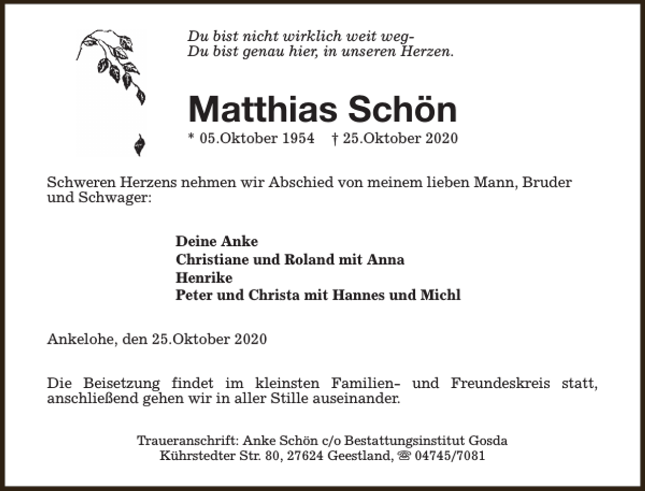 <p>Du bist nicht wirklich weit wegDu bist genau hier, in unseren Herzen.</p><p>Matthias Schön</p><p>* 05.Oktober 1954</p><p>† 25.Oktober 2020</p><p>Schweren Herzens nehmen wir Abschied von meinem lieben Mann, Bruder<br />und Schwager:<br />Deine Anke<br />Christiane und Roland mit Anna<br />Henrike<br />Peter und Christa mit Hannes und Michl<br />Ankelohe, den 25.Oktober 2020<br />Die Beisetzung findet im kleinsten Familien- und Freundeskreis statt,<br />anschließend gehen wir in aller Stille auseinander.<br />Traueranschrift: Anke Schön c/o Bestattungsinstitut Gosda<br />Kührstedter Str. 80, 27624 Geestland, s 04745/7081</p>
