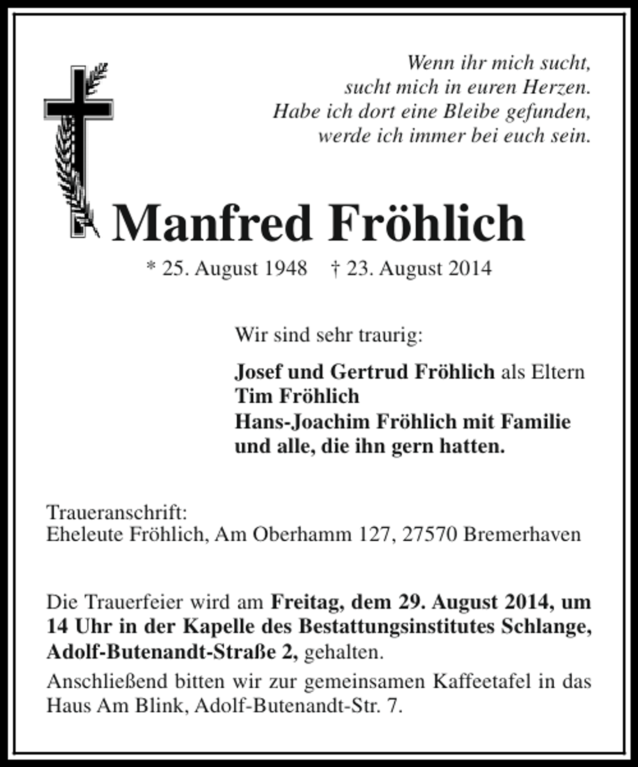 <p>Wenn ihr mich sucht,<br />sucht mich in euren Herzen.<br />Habe ich dort eine Bleibe gefunden,<br />werde ich immer bei euch sein.</p><p>Manfred Fröhlich<br />* 25. August 1948</p><p>† 23. August 2014</p><p>Wir sind sehr traurig:<br />Josef und Gertrud Fröhlich als Eltern<br />Tim Fröhlich<br />Hans-Joachim Fröhlich mit Familie<br />und alle, die ihn gern hatten.<br />Traueranschrift:<br />Eheleute Fröhlich, Am Oberhamm 127, 27570 Bremerhaven<br />Die Trauerfeier wird am Freitag, dem 29. August 2014, um<br />14 Uhr in der Kapelle des Bestattungsinstitutes Schlange,<br />Adolf-Butenandt-Straße 2, gehalten.<br />Anschließend bitten wir zur gemeinsamen Kaffeetafel in das<br />Haus Am Blink, Adolf-Butenandt-Str. 7.</p>
