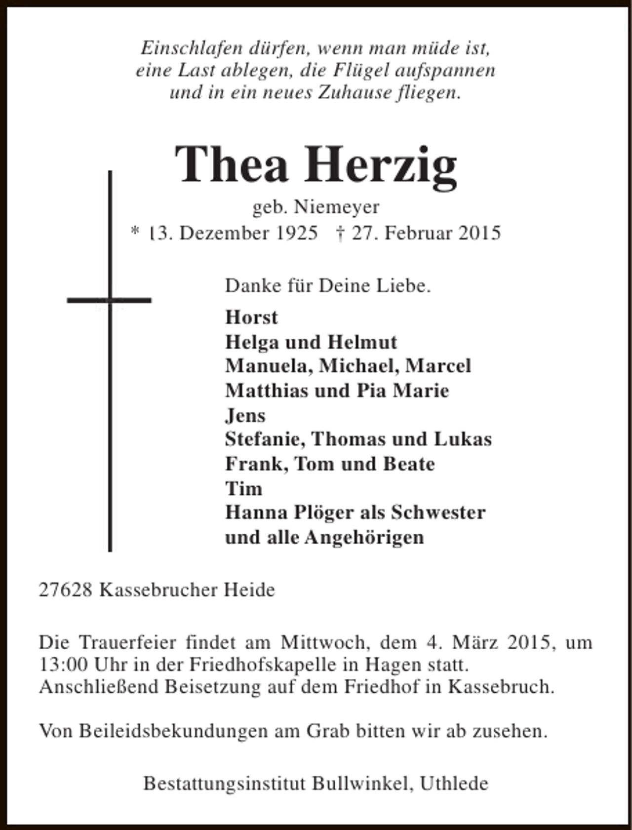 <p>Einschlafen dürfen, wenn man müde ist,<br />eine Last ablegen, die Flügel aufspannen<br />und in ein neues Zuhause fliegen.</p><p>Thea Herzig</p><p>geb. Niemeyer<br />* 13. Dezember 1925 † 27. Februar 2015<br />Danke für Deine Liebe.<br />Horst<br />Helga und Helmut<br />Manuela, Michael, Marcel<br />Matthias und Pia Marie<br />Jens<br />Stefanie, Thomas und Lukas<br />Frank, Tom und Beate<br />Tim<br />Hanna Plöger als Schwester<br />und alle Angehörigen<br />27628 Kassebrucher Heide<br />Die Trauerfeier findet am Mittwoch, dem 4. März 2015, um<br />13:00 Uhr in der Friedhofskapelle in Hagen statt.<br />Anschließend Beisetzung auf dem Friedhof in Kassebruch.<br />Von Beileidsbekundungen am Grab bitten wir ab zusehen.<br />Bestattungsinstitut Bullwinkel, Uthlede</p>