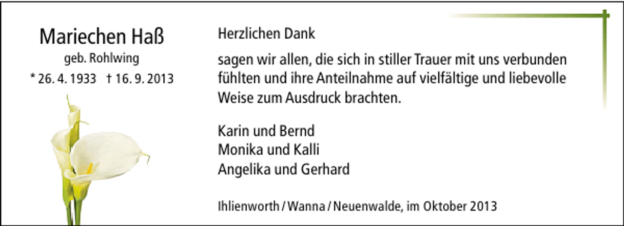 <p>Mariechen Haß</p><p>geb. Rohlwing<br />* 26. 4. 1933 † 16. 9. 2013</p><p>Herzlichen Dank<br />sagen wir allen, die sich in stiller Trauer mit uns verbunden<br />fühlten und ihre Anteilnahme auf vielfältige und liebevolle<br />Weise zum Ausdruck brachten.<br />Karin und Bernd<br />Monika und Kalli<br />Angelika und Gerhard<br />Ihlienworth / Wanna / Neuenwalde, im Oktober 2013</p>