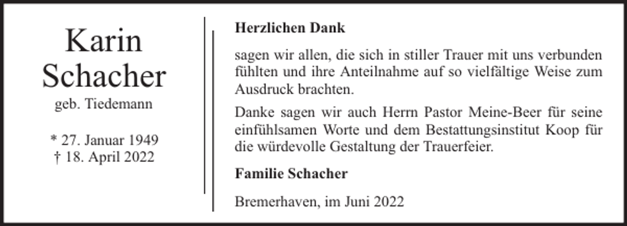 <p>Karin<br />Schacher<br />geb. Tiedemann</p><p>* 27. Januar 1949<br />† 18. April 2022</p><p>Herzlichen Dank<br />sagen wir allen, die sich in stiller Trauer mit uns verbunden<br />fühlten und ihre Anteilnahme auf so vielfältige Weise zum<br />Ausdruck brachten.<br />Danke sagen wir auch Herrn Pastor Meine-Beer für seine<br />einfühlsamen Worte und dem Bestattungsinstitut Koop für<br />die würdevolle Gestaltung der Trauerfeier.<br />Familie Schacher<br />Bremerhaven, im Juni 2022</p>