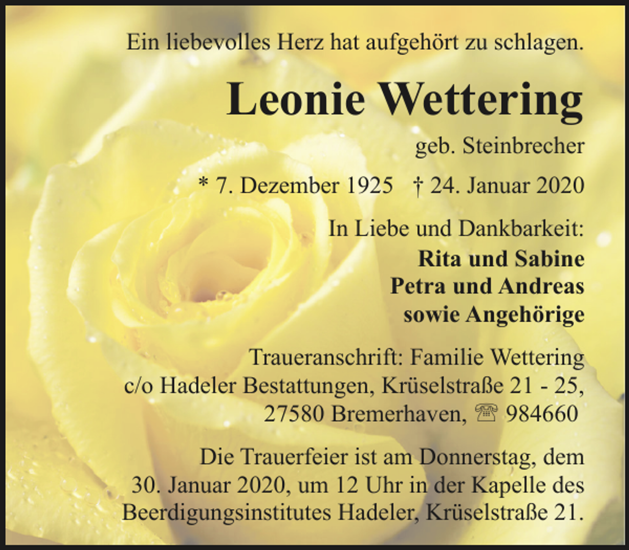 <p>Ein liebevolles Herz hat aufgehört zu schlagen.</p><p>Leonie Wettering</p><p>geb. Steinbrecher</p><p>* 7. Dezember 1925 † 24. Januar 2020<br />In Liebe und Dankbarkeit:<br />Rita und Sabine<br />Petra und Andreas<br />sowie Angehörige<br />Traueranschrift: Familie Wettering<br />c/o Hadeler Bestattungen, Krüselstraße 21 - 25,<br />27580 Bremerhaven, ' 984660<br />Die Trauerfeier ist am Donnerstag, dem<br />30. Januar 2020, um 12 Uhr in der Kapelle des<br />Beerdigungsinstitutes Hadeler, Krüselstraße 21.</p>