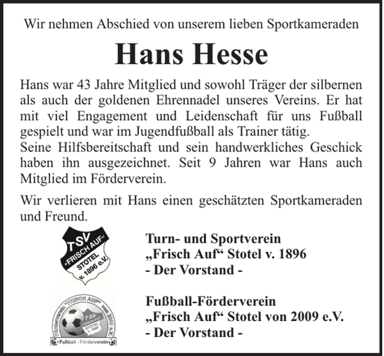 <p>Wir nehmen Abschied von unserem lieben Sportkameraden</p><p>Hans Hesse</p><p>Hans war 43 Jahre Mitglied und sowohl Träger der silbernen<br />als auch der goldenen Ehrennadel unseres Vereins. Er hat<br />mit viel Engagement und Leidenschaft für uns Fußball<br />gespielt und war im Jugendfußball als Trainer tätig.<br />Seine Hilfsbereitschaft und sein handwerkliches Geschick<br />haben ihn ausgezeichnet. Seit 9 Jahren war Hans auch<br />Mitglied im Förderverein.<br />Wir verlieren mit Hans einen geschätzten Sportkameraden<br />und Freund.<br />Turn- und Sportverein<br />„Frisch Auf“ Stotel v. 1896<br />- Der Vorstand Fußball-Förderverein<br />„Frisch Auf“ Stotel von 2009 e.V.<br />- Der Vorstand -</p>
