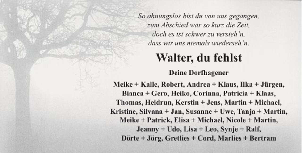 <p>So ahnungslos bist du von uns gegangen,<br />zum Abschied war so kurz die Zeit,<br />doch es ist schwer zu versteh’n,<br />dass wir uns niemals wiederseh’n.</p><p>Walter, du fehlst<br />Deine Dorfhagener<br />Meike + Kalle, Robert, Andrea + Klaus, Ilka + Jürgen,<br />Bianca + Gero, Heiko, Corinna, Patricia + Klaas,<br />Thomas, Heidrun, Kerstin + Jens, Martin + Michael,<br />Kristine, Silvana + Jan, Susanne + Uwe, Tanja + Martin,<br />Meike + Patrick, Elisa + Michael, Nicole + Martin,<br />Jeanny + Udo, Lisa + Leo, Synje + Ralf,<br />Dörte + Jörg, Gretlies + Cord, Marlies + Bertram</p>